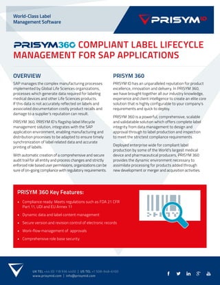World-Class Label
Management Software
UK TEL +44 (0) 118 936 4400 | US TEL +1 508-948-6100
www.prisymid.com | info@prisymid.com
COMPLIANT LABEL LIFECYCLE
MANAGEMENT FOR SAP APPLICATIONS
OVERVIEW
SAP manages the complex manufacturing processes
implemented by Global Life Sciences organizations,
processes which generate data required for labeling
medical devices and other Life Sciences products.
If this data is not accurately reflected on labels and
associated documentation costly product recalls and
damage to a supplier’s reputation can result.
PRISYM 360, PRISYM ID’s flagship label lifecycle
management solution, integrates with the SAP
application environment, enabling manufacturing and
distribution processes to be adapted to ensure timely
synchronization of label related data and accurate
printing of labels.
With automatic creation of a comprehensive and secure
audit trail for all entity and process changes and strictly
enforced role based user permissions, organizations can be
sure of on-going compliance with regulatory requirements.
PRISYM 360
PRISYM ID has an unparalleled reputation for product
excellence, innovation and delivery. In PRISYM 360,
we have brought together all our industry knowledge,
experience and client intelligence to create an elite core
solution that is highly configurable to your company’s
requirements and quick to deploy.
PRISYM 360 is a powerful, comprehensive, scalable
and validatable solution which offers complete label
integrity from data management to design and
approval through to label production and inspection
to meet the strictest compliance requirements.
Deployed enterprise wide for compliant label
production by some of the World’s largest medical
device and pharmaceutical producers, PRISYM 360
provides the dynamic environment necessary to
assimilate processing for products added through
new development or merger and acquisition activities.
PRISYM 360 Key Features:
• Compliance ready: Meets regulations such as FDA 21 CFR
Part 11, UDI and EU Annex 11
• Dynamic data and label content management
• Secure version and revision control of electronic records
• Work-flow management of approvals
• Comprehensive role base security
 