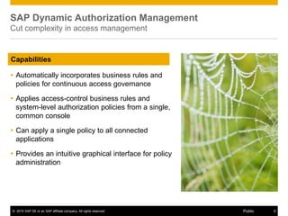 © 2015 SAP SE or an SAP affiliate company. All rights reserved. 8Public
SAP Dynamic Authorization Management
Cut complexity in access management
 Automatically incorporates business rules and
policies for continuous access governance
 Applies access-control business rules and
system-level authorization policies from a single,
common console
 Can apply a single policy to all connected
applications
 Provides an intuitive graphical interface for policy
administration
Capabilities
 
