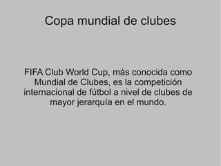 Copa mundial de clubes
FIFA Club World Cup, más conocida como
Mundial de Clubes, es la competición
internacional de fútbol a nivel de clubes de
mayor jerarquía en el mundo.
 