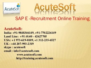 SAP E -Recruitment Online Training
AcuteSoft:
India: +91-9848346149, +91-7702226149
Land Line: +91 (0)40 - 42627705
USA: +1 973-619-0109, +1 312-235-6527
UK : +44 207-993-2319
skype : acutesoft
email : info@acutesoft.com
www.acutesoft.com
http://training.acutesoft.com
 
