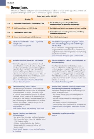 DEMO JAMS
Demo Jams am 04. Juli 2023
Session A Session B
13.30 A1 Zukunft mobiler Arbeit live erleben – Augmented Reality & mehr
B1 Virtuelle Werksbegehung, Indoor Navigation, Echtzeitdaten:
Instandhaltungsplanung und -durchführung im virtuellen Werk
13.55 A2 Mobile Instandhaltung mit den WSC-Farfalle-Apps B2 Überblick & Demo SAP S/4HANA Asset Management for resource scheduling
14.20 A3 SAP Instandhaltung – einfach & mobil
B3 Shopfloor Daten schnell und zuverlässig nutzbar machen. Instandhaltung
zustandsbasiert und zielgerichtet.
14.45 A4 Customer Experience und Analytics im E2E+-Serviceprozess B4 Thema wird in Kürze bekanntgegeben
Demo Jams
Mitarbeiter der SAP, Partner und Experten führen bestimmte Prozesse und Add-ons live vor und verraten Tipps & Tricks, mit denen sich
gängige Herausforderungen meistern lassen. Sie können aus den folgenden acht Demos auswählen:
SAP Instandhaltung – einfach & mobil
Live-Demo des argvis; Maintenance Portal als benutzer-
freundliche Alternative zum SAP GUI (inkl. der Management-
funktionen Plantafel, IoT-Monitor, Kennzahlen-Cockpit
etc.) sowie als mobile Instandhaltungslösung mit digitalen
Checklisten. Intuitive Anwendung der Instandhaltungsab-
wicklung am PC oder mobil plus sinnvoller weiterer Apps in
einer Gesamtlösung. Das Maintenance Portal ist on/offline
einsetzbar, läuft unter R/3 sowie S/4 und kann auch als
Cloudlösung eingesetzt werden.
Philipp Reinhard, CEO
Frank Ostwald, Head of Sales/Marketing, argvis; GmbH
A3 Shopfloor Daten schnell und zuverlässig nutzbar machen.
Instandhaltung zustandsbasiert und zielgerichtet.
Zeit für einen Strategiewechsel in der Instandhaltung durch
Kenntnis des Anlagenzustands.
» Wie meistert man den Spagat zwischen Reagieren und
Vorbeugen?
» Wie kann man die Arbeit des Instandhaltungsplaners
erleichtern?
» Wie ergeben sich daraus Einsparpotentiale?
» Einrichtung eines End-To-End Prozesses mit Lösungender ifm.
Karl Pelzer, Technical Manager IIoT, ifm business solutions
gmbh
B3
Mobile Instandhaltung mit den WSC-Farfalle-Apps
Mit einfachen Apps lassen sich sowohl interne als auch
externe Mitarbeiter erreichen, die bisher um PCs und SAP
einen Bogen gemacht haben. Unsere modular aufgebauten
Farfalle-Apps fügen sich nahtlos in Ihr SAP-Umfeld ein,
lassen sich auf Smartphones, Tablets sowie Notebooks
bedienen und funktionieren online genauso wie offline. Für
uns steht die Arbeit der Techniker im Mittelpunkt, unsere
App soll den Arbeitsprozess unterstützen.
Michael Wessendorf, Geschäftsführer, WESSENDORF
Software + Consulting GmbH
Überblick & Demo SAP S/4HANA Asset Management for
resource scheduling
Diese Präsentation bietet einen Überblick und eine Live-
Demo von SAP S/4HANA Asset Management for resource
scheduling (RSH). Die in S/4HANA eingebettete Lösung unter-
stützt Unternehmen bei der Abbildung von Anforderungen
zur Kapazitäts- und Auftragsplanung in der Instandhaltung.
Während der Session lernen die Teilnehmer die wichtigsten
Funktionen und Vorteile von RSH kennen und erhalten einen
Einblick in die Roadmap.
Markus Galda, Produktmanager, SAP
A2 B2
Customer Experience und Analytics im
E2E+Serviceprozess
» SAP Service Cloud als zentraler Touchpoint für Kunden
» E2E+-Prozess über Service Cloud / SAP S/4HANA Service
/ FSM /Qualtrics und SAC
» Erhebung Kundenzufriedenheit über Qualtrics
» Auswertung des E2E-Prozesses mit Hilfe der SAP
Analytics Cloud
Thomas Haendly, Managing Partner, ConVista Consulting
AG Consulting
A4 Thema wird in Kürze bekanntgegeben
adesso SE
B4
Zukunft mobiler Arbeit live erleben – Augmented
Reality & mehr
Evora IT Solutions Group GmbH
A1
Virtuelle Werksbegehung, Indoor Navigation, Echtzeit-
daten: Instandhaltungsplanung und -durchführung im
virtuellen Werk
Mit SaaS zum Digitalen Zwilling | Integration mit SAP zur
Anlagenidentifikation und Sichtbarkeit von IH-Historien und
Anlagenänderungen | Indoor-Navigation als Feature | Nutzung
von Echtzeit-Sensordaten
Fabian Frank, Sales Manager, osapiens AssetOps GmbH
B1
 