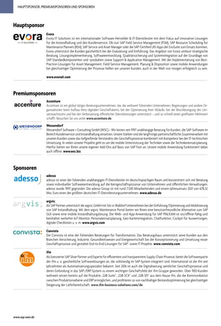www.sap-eam.de
HAUPTSPONSOR, PREMIUMSPONSOREN UND SPONSOREN
Premiumsponsoren
Accenture
Accenture ist ein global tätiges Beratungsunternehmen, das die weltweit führenden Unternehmen, Regierungen und andere Or-
ganisationen beim Aufbau ihres digitalen Geschäftskerns, bei der Optimierung ihrer Abläufe, bei der Beschleunigung des Um-
satzwachstums und bei der Verbesserung öffentlicher Dienstleistungen unterstützt – und so schnell einen greifbaren Mehrwert
schafft. Besuchen Sie uns unter www.accenture.de
Wessendorf
Wessendorf Software + Consulting GmbH (WSC) – Wir leisten seit 1997 unabhängige Beratung für Kunden, die SAP-Software im
Bereich Kundenservice und Instandhaltung einsetzen. Unsere Stärken sind die langfristige partnerschaftliche Zusammenarbeit mit
unseren Kunden sowie das tiefgreifende Verständnis der Geschäftsprozesse kombiniert mit Kompetenz bei der IT-technischen
Umsetzung. In vielen unserer Projekte geht es um die mobile Unterstützung der Techniker sowie die Technikereinsatzplanung.
Hierfür bieten wir Ihnen unsere eigenen Add-Ons auf Basis von SAP Fiori an. Unsere mobile Anwendung funktioniert dabei
auch offline. www.wsc.biz
Hauptsponsor
Evora
Evora IT Solutions ist ein internationaler Software-Hersteller & IT-Dienstleister mit dem Fokus auf innovative Lösungen
für die Instandhaltung und den Kundenservice. Ob nun SAP Field Service Management (FSM)​
, SAP Resource Scheduling for
Maintenance Planners (RSH)​, SAP Service und Asset Manager oder die SAP-Certified UI5-Apps der EvoSuite zum Einsatz kommen,
Evora unterstützt die Kunden ganzheitlich bei der Evaluierung und Einführung. Das Angebot von Evora umfasst strategische
Beratung, Lösungsimplementierung, Softwareentwicklung, Qualitätssicherung und Systemintegration auf der Grundlage von
SAP-Standardkomponenten und -produkten sowie Support & Application Management. Mit der Implementierung von Best-
Practice-Lösungen für Asset Management, Field-Service-Management, Planung & Disposition sowie mobile Anwendungen
bei gleichzeitiger Optimierung der Prozesse helfen wir unseren Kunden, auch in der Welt von morgen erfolgreich zu sein.
www.evorait.com
Sponsoren
adesso
adesso ist einer der führenden unabhängigen IT-Dienstleister im deutschsprachigen Raum und konzentriert sich mit Beratung
sowie individueller Softwareentwicklung auf die Kerngeschäftsprozesse von Unternehmen und öffentlichen Verwaltungen.
adesso wurde 1997 gegründet. Die adesso Group ist mit rund 7.500 Mitarbeitenden und einem Jahresumsatz 2021 von 678,32
Mio. Euro eines der größten deutschen IT-Dienstleistungsunternehmen. www.adesso.de
argvis;
Als SAP Partner unterstützt die argvis; GmbH mit Sitz in Walldorf Unternehmen bei der Einführung/Optimierung und Mobilisierung
von SAP Instandhaltung. Mit dem argvis; Maintenance Portal bieten wir Ihnen eine benutzerfreundliche Alternative zum SAP
GUI sowie eine mobile Instandhaltungslösung. Die Web- und App-Anwendung für SAP PM/EAM ist on/offline-fähig und
beinhaltet weiterhin IoT-Monitor, Personaleinsatzplanung, Geo-Kartenintegration, Chatfunktion, Cockpit für Auswertungen,
digitale Checklisten u. v. m. www.argvis.com
Convista
Die Convista ist eine der führenden Beratungen für Transformation. Das Beratungshaus unterstützt seine Kunden aus den
Branchen Versicherung, Industrie, Gesundheitswesen und Energiewirtschaft bei der Konzeptionierung und Umsetzung neuer
Geschäftsprozesse und gestaltet End-to-End-Lösungen für SAP- sowie IT-Projekte. www.convista.com
ifm
Als lizenzierter SAP Silver Partner und Experte für effizientere und transparentere Supply-Chain-Prozesse, bietet die Softwaresparte
der ifm u. a. ganzheitliche Softwarelösungen an, die vollständig im SAP-System integriert sind. International ist die ifm seit
Jahrzehnten als Automatisierungsspezialist bekannt. Seit 2016 ist auch die Digitalisierung sämtlicher Geschäftsprozesse und
deren Einbindung in das SAP-/ERP-System zu einem wichtigen Geschäftsfeld der ifm-Gruppe geworden. Über 900 Kunden
weltweit setzen bereits auf die Produkte „GIB Suite“, „GIB SCX“ und „GIB SFI“ aus dem Hause ifm, die die Kommunikation
zwischen Produktionsebene und ERP ermöglichen, und profitieren so von nachhaltiger Bestandsoptimierung bei gleichzeitiger
Steigerung der Lieferbereitschaft. www.ifm-business-solutions.com/de
 