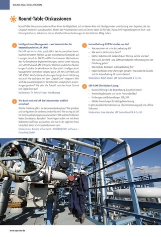 www.sap-eam.de
ROUND-TABLE-DISKUSSIONEN
Round-Table-Diskussionen
Intelligent Asset Management – was bedeutet dies für
Bestandskunden im SAP EAM?
Die SAP hat ihr Portfolio zum EAM in den letzten Jahren konti-
nuierlich erweitert. Hierbei lag der Investitionsschwerpunkt auf
Lösungen,dieaufderSAP-Cloud-Plattformbasieren.Wasbedeutet
dies für bestehende Implementierungen, sowohl unter Nutzung
von SAP ERP als auch SAP S/4HANA? Welchen zusätzlichen Nutzen
bringenProdukte,dieaktuellunterderÜberschrift„IntelligentAsset
Management“ vertrieben werden, sprich SAP AIN, SAP PdMS und
SAP ASPM? Welche Herausforderungen bringt deren Einführung
mit sich? Wie sind diese mit dem „Digital Core“ integriert? Wie
wird das Zusammenspiel mit bestehenden analytischen Anwen-
dungen gesehen? Wie sieht die Zukunft zwischen Asset Central
und Digital Core aus?
Moderation: Dr. Achim Krüger, Vesta Europe
Wie kann man mit SAP die Endanwender wirklich
erreichen?
WelcheProblemegibtesbeiderAnwenderakzeptanz?Wiegestalten
und konfigurieren Sie die Benutzeroberflächen? Wie wichtig ist SAP
fürIhreInstandhaltungsprozessetatsächlich?MitwelchenProblemen
haben Sie dabei zu kämpfen? Diese Fragen wollen wir mit Ihnen
diskutieren und Tipps austauschen, wie man in der täglichen Praxis
tatsächlich einen Schritt weiterkommen kann.
Moderation: Robert Schuchardt, WESSENDORF Software +
Consulting GmbH
1
2
Round-Table-Diskussionsrunden eröffnen Ihnen die Möglichkeit, sich im kleinen Kreis mit Gleichgesinnten unter Leitung eines Experten, der das
Gespräch moderiert, auszutauschen. Abseits der Präsentationen und Live Demos haben Sie hier die Chance, Ihre Fragestellungen mit Fach- und
Führungskräften zu diskutieren, die vor ähnlichen Herausforderungen im betrieblichen Alltag stehen.
Instandhaltung 4.0 Pflicht oder nur Kür?
»» Was verstehen wir unter Instandhaltung 4.0?
»» Wie weit ist die Industrie damit?
»» Gibt es Industrien mit starkem Fokus? Wenn ja, welche sind das?
»» Wie kann die Hard- und Softwareindustrie Hilfestellung bei der
Einführung geben?
»» Was sind die ‚Bedenken‘ zu Instandhaltung 4.0?
»» HabenSiebereitsersteErfahrungengemacht?WaswarendieGründe,
sich für Instandhaltung 4.0 zu entscheiden?
Moderation: Ralph Müller, SAP Deutschland SE & Co. KG
SAP-EAM-Checklisten-Lösung
»» Kurze Einführung in die Beraterlösung „EAM-Checklisten“
»» Anwendungsbeispiele und kurzer Prozessdurchlauf
»» Erfahrungen und Entwicklungen 2018/2019
»» Mobile Anwendungen für die Ergebniserfassung
Es gibt aktuelle Informationen zur Checklistenlösung und eine offene
Diskussion.
Moderation: Uwe Malzahn, SAP Deutschland SE & Co. KG
3
4
 