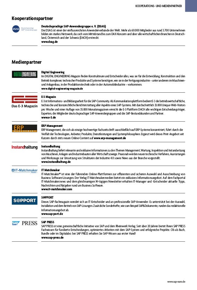 KOOPERATIONS- UND MEDIENPARTNER
www.sap-eam.de
Kooperationspartner
Deutschsprachige SAP-Anwendergruppe e. V. (DSAG)
Die DSAG ist einer der einflussreichsten Anwenderverbände der Welt. Mehr als 60.000 Mitglieder aus rund 3.700 Unternehmen
bilden ein starkes Netzwerk, das sich vom Mittelstand bis zum DAX-Konzern und über alle wirtschaftlichen Branchen in Deutsch-
land, Österreich und der Schweiz (DACH) erstreckt.
www.dsag.de
Medienpartner
Digital Engineering
Im DIGITAL ENGINEERING Magazin finden Konstrukteure und Entscheider alles, was sie für die Entwicklung, Konstruktion und den
Betrieb komplexer, technischer Produkte und Systeme benötigen, wie sie in der Fertigungsindustrie – unter anderem im Maschinen-
und Anlagenbau, in der Produktionstechnik oder in der Automobilindustrie – vorkommen.
www.digital-engineering-magazin.de
E-3 Magazin
E-3istInformations-undBildungsarbeitfürdieSAP-Community.AlsKommunikationsplattformbedientE-3diebetriebswirtschaftliche,
technischeundlizenzrechtlicheBerichterstattungallerAspekteeinesSAP-Systems.Mitdurchschnittlich33.000Unique-Web-Visitors
pro Woche und einer Auflage von 35.000 Monatsmagazinen erreicht die E-3 Plattform DACH alle wichtigen Entscheidungsträger,
Experten, die Mitglieder deutschsprachiger SAP-Anwendergruppen und die SAP-Bestandskunden und Partner.
www.e-3.de
ERP
M A N A G E M E N T
ERP Management
ERP Management, die sich als einzige hochwertige Fachzeitschrift ausschließlich auf ERP-Systeme konzentriert, führt durch die
Vielfalt der Technologien, Anbieter, Produkte, Dienstleistungen und Systemphilosophien. Ergänzt wird dieses Print-Angebot seit
Kurzem durch stets neuen Online-Content auf www.erp-management.de
Instandhaltung
Instandhaltung liefert relevante und exklusive Informationen zu den Themen Management, Wartung, Inspektion und Instandsetzung
von Maschinen, Anlagen und Industriebauten aller Wirtschaftszweige. Praxisnah werden neuen technische Verfahren, Ausrüstungen
und Werkzeuge zur Umsetzung von Strukturen der Industrie 4.0 sowie News aus der Branche vorgestellt.
www.instandhaltung.de
IT Matchmaker
IT-Matchmaker® ist eine der führenden Online-Plattformen zur effizienten und sicheren Auswahl und Ausschreibung von
Business Software-Lösungen. Der Verlag IT-Matchmaker.medien bietet ein exklusives Informationsangebot. Auf dem Fachportal
IT-Matchmaker.news und dem gleichnamigen 14-tägigen Newsletter erhalten IT-Manager und -Entscheider aktuelle Tipps,
Nachrichten und Ratgeber rund um Business Software.
www.it-matchmaker.com
S@PPORT
Dieses SAP-Fachmagazin wendet sich an IT-Entscheider und an professionelle SAP-Anwender. Es unterstützt bei der Auswahl,
InstallationunddemBetriebvonSAP-Lösungen.ZusätzlicheSonderhefte,wiezumBeispielSAP&Dokumente,rundendasredaktionelle
Informationsangebot ab.
www.sap-port.de
SAP PRESS
SAP PRESS ist eine gemeinschaftliche Initiative von SAP und dem Rheinwerk Verlag. Seit über 20 Jahren bietet Ihnen SAP PRESS
Fachwissen für fundierte Entscheidungen, optimiertes Arbeiten mit dem SAP-System und erfolgreiche Projekte. Ob als Buch,
Bundle oder im Digitalabo: bei SAP PRESS erhalten Sie SAP-Wissen aus erster Hand!
www.sap-press.de
 