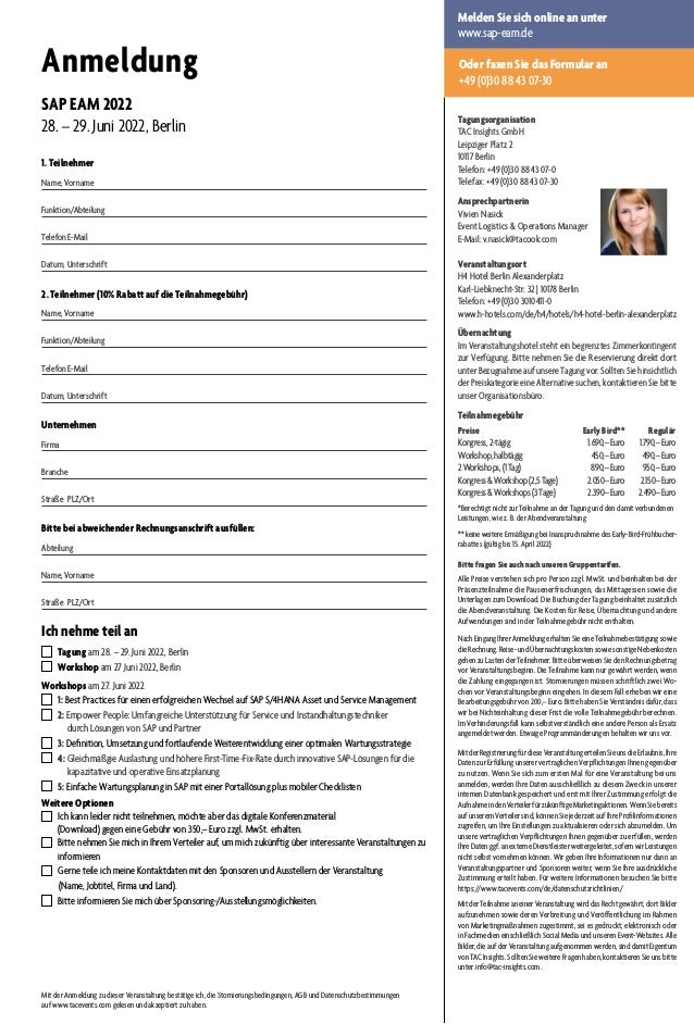 Anmeldung
SAP EAM 2022
28. – 29. Juni 2022, Berlin
1. Teilnehmer
Name, Vorname	
Funktion/Abteilung
Telefon	E-Mail
Datum, Unterschrift
2. Teilnehmer (10% Rabatt auf die Teilnahmegebühr)
Name, Vorname	
Funktion/Abteilung
Telefon	E-Mail
Datum, Unterschrift
Unternehmen
Firma	
Branche	
Straße	PLZ/Ort
Bitte bei abweichender Rechnungsanschrift ausfüllen:
Abteilung
Name, Vorname
Straße	PLZ/Ort
Ich nehme teil an
  Tagung am 28. – 29. Juni 2022, Berlin	
  Workshop am 27 Juni 2022, Berlin
Workshops am 27. Juni 2022
  1: Best Practices für einen erfolgreichen Wechsel auf SAP S/4HANA Asset und Service Management
  2: Empower People: Umfangreiche Unterstützung für Service und Instandhaltungstechniker
durch Lösungen von SAP und Partner
  3: Definition, Umsetzung und fortlaufende Weiterentwicklung einer optimalen Wartungsstrategie
  4: Gleichmäßgie Auslastung und höhere First-Time-Fix-Rate durch innovative SAP-Lösungen für die
kapazitative und operative Einsatzplanung
  5: Einfache Wartungsplanung in SAP mit einer Portallösung plus mobiler Checklisten
Weitere Optionen
  Ich kann leider nicht teilnehmen, möchte aber das digitale Konferenzmaterial
(Download) gegen eine Gebühr von 350,– Euro zzgl. MwSt. erhalten.
 Bitte nehmen Sie mich in Ihrem Verteiler auf, um mich zukünftig über interessante Veranstaltungen zu
informieren
  Gerne teile ich meine Kontaktdaten mit den Sponsoren und Ausstellern der Veranstaltung
(Name, Jobtitel, Firma und Land).
  Bitte informieren Sie mich über Sponsoring-/Ausstellungsmöglichkeiten.
Mit der Anmeldung zu dieser Veranstaltung bestätige ich, die Stornierungsbedingungen, AGB und Datenschutzbestimmungen
auf www.tacevents.com gelesen und akzeptiert zu haben.
Oder faxen Sie das Formular an
+49 (0)30 88 43 07-30
Melden Sie sich online an unter
www.sap-eam.de
Tagungsorganisation
TAC Insights GmbH
Leipziger Platz 2
10117 Berlin
Telefon: +49 (0)30 88 43 07-0
Telefax: +49 (0)30 88 43 07-30
Ansprechpartnerin
Vivien Nasick
Event Logistics  Operations Manager
E-Mail: v.nasick@tacook.com
Veranstaltungsort
H4 Hotel Berlin Alexanderplatz
Karl-Liebknecht-Str. 32 | 10178 Berlin
Telefon: +49 (0)30 3010411-0
www.h-hotels.com/de/h4/hotels/h4-hotel-berlin-alexanderplatz
Übernachtung
Im Veranstaltungshotel steht ein begrenztes Zimmerkontingent
zur Verfügung. Bitte nehmen Sie die Reservierung direkt dort
unter Bezugnahme auf unsere Tagung vor. Sollten Sie hinsichtlich
der Preiskategorie eine Alternative suchen, kontaktieren Sie bitte
unser Organisationsbüro.
Teilnahmegebühr
Preise					 Early Bird**	 Regulär
Kongress,2-tägig	 1.690,–Euro	 1.790,–Euro
Workshop,halbtägig	 450,–Euro	 490,–Euro
2Workshops,(1Tag)	 890,–Euro	 950,–Euro
KongressWorkshop(2,5Tage)	 2.050–Euro	 2.150–Euro
KongressWorkshops(3Tage)	 2.390–Euro	 2.490–Euro
*Berechtigt nicht zur Teilnahme an der Tagung und den damit verbundenen
Leistungen, wie z. B. der Abendveranstaltung
** keine weitere Ermäßigung bei Inanspruchnahme des Early-Bird-Frühbucher-
rabattes (gültig bis 15. April 2022)
Bitte fragen Sie auch nach unseren Gruppentarifen.
Alle Preise verstehen sich pro Person zzgl. MwSt. und beinhalten bei der
Präsenzteilnahme die Pausenerfrischungen, das Mittagessen sowie die
Unterlagen zum Download. Die Buchung der Tagung beinhaltet zusätzlich
die Abendveranstaltung. Die Kosten für Reise, Übernachtung und andere
Aufwendungen sind in der Teilnahmegebühr nicht enthalten.
NachEingangIhrerAnmeldungerhaltenSieeineTeilnahmebestätigungsowie
dieRechnung.Reise-undÜbernachtungskostensowiesonstigeNebenkosten
gehen zu Lasten der Teilnehmer. Bitte überweisen Sie den Rechnungsbetrag
vor Veranstaltungsbeginn. Die Teilnahme kann nur gewährt werden, wenn
die Zahlung eingegangen ist. Stornierungen müssen schriftlich zwei Wo-
chen vor Veranstaltungsbeginn eingehen. In diesem Fall erheben wir eine
Bearbeitungsgebühr von 200,– Euro. Bitte haben Sie Verständnis dafür, dass
wir bei Nichteinhaltung dieser Frist die volle Teilnahmegebühr berechnen.
Im Verhinderungsfall kann selbstverständlich eine andere Person als Ersatz
angemeldet werden. Etwaige Programmänderungen behalten wir uns vor.
MitderRegistrierungfürdieseVeranstaltungerteilenSieunsdieErlaubnis,Ihre
Daten zur Erfüllung unserer vertraglichen Verpflichtungen Ihnen gegenüber
zu nutzen. Wenn Sie sich zum ersten Mal für eine Veranstaltung bei uns
anmelden, werden Ihre Daten ausschließlich zu diesem Zweck in unserer
internen Datenbank gespeichert und erst mit Ihrer Zustimmung erfolgt die
AufnahmeindenVerteilerfürzukünftigeMarketingaktionen.WennSiebereits
auf unserem Verteiler sind, können Sie jederzeit auf Ihre Profilinformationen
zugreifen, um Ihre Einstellungen zu aktualisieren oder sich abzumelden. Um
unsere vertraglichen Verpflichtungen Ihnen gegenüber zu erfüllen, werden
Ihre Daten ggf. an externe Dienstleister weitergeleitet, sofern wir Leistungen
nicht selbst vornehmen können. Wir geben Ihre Informationen nur dann an
Veranstaltungspartner und Sponsoren weiter, wenn Sie Ihre ausdrückliche
Zustimmung erteilt haben. Für weitere Informationen besuchen Sie bitte
https://www.tacevents.com/de/datenschutzrichtlinien/
MitderTeilnahmeaneinerVeranstaltungwirddasRechtgewährt,dortBilder
aufzunehmen sowie deren Verbreitung und Veröffentlichung im Rahmen
von Marketingmaßnahmen zugestimmt, sei es gedruckt, elektronisch oder
in Fachmedien einschließlich Social Media und unseren Event-Websites. Alle
Bilder, die auf der Veranstaltung aufgenommen werden, sind damit Eigentum
von TAC Insights. Sollten Sie weitere Fragen haben, kontaktieren Sie uns bitte
unter info@tac-insights.com.
 