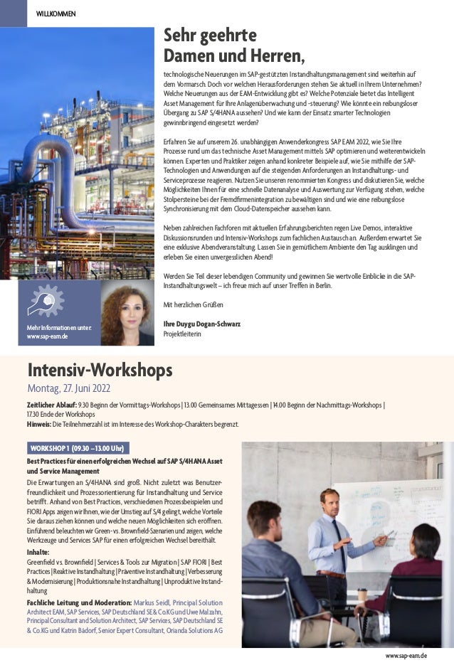 Sehr geehrte
Damen und Herren,
WILLKOMMEN
technologische Neuerungen im SAP-gestützten Instandhaltungsmanagement sind weiterhin auf
dem Vormarsch. Doch vor welchen Herausforderungen stehen Sie aktuell in Ihrem Unternehmen?
Welche Neuerungen aus der EAM-Entwicklung gibt es? Welche Potenziale bietet das Intelligent
Asset Management für Ihre Anlagenüberwachung und -steuerung? Wie könnte ein reibungsloser
Übergang zu SAP S/4HANA aussehen? Und wie kann der Einsatz smarter Technologien
gewinnbringend eingesetzt werden?
Erfahren Sie auf unserem 26. unabhängigen Anwenderkongress SAP EAM 2022, wie Sie Ihre
Prozesse rund um das technische Asset Management mittels SAP optimieren und weiterentwickeln
können. Experten und Praktiker zeigen anhand konkreter Beispiele auf, wie Sie mithilfe der SAP-
Technologien und Anwendungen auf die steigenden Anforderungen an Instandhaltungs- und
Serviceprozesse reagieren. Nutzen Sie unseren renommierten Kongress und diskutieren Sie, welche
Möglichkeiten Ihnen für eine schnelle Datenanalyse und Auswertung zur Verfügung stehen, welche
Stolpersteine bei der Fremdfirmenintegration zu bewältigen sind und wie eine reibungslose
Synchronisierung mit dem Cloud-Datenspeicher aussehen kann.
Neben zahlreichen Fachforen mit aktuellen Erfahrungsberichten regen Live Demos, interaktive
Diskussionsrunden und Intensiv-Workshops zum fachlichen Austausch an. Außerdem erwartet Sie
eine exklusive Abendveranstaltung. Lassen Sie in gemütlichem Ambiente den Tag ausklingen und
erleben Sie einen unvergesslichen Abend!
Werden Sie Teil dieser lebendigen Community und gewinnen Sie wertvolle Einblicke in die SAP-
Instandhaltungswelt – ich freue mich auf unser Treffen in Berlin.
Mit herzlichen Grüßen
Ihre Duygu Dogan-Schwarz
Projektleiterin
Mehr Informationen unter:
www.sap-eam.de
Intensiv-Workshops
Montag, 27. Juni 2022
Zeitlicher Ablauf: 9.30 Beginn der Vormittags-Workshops | 13.00 Gemeinsames Mittagessen | 14.00 Beginn der Nachmittags-Workshops |
17.30 Ende der Workshops
Hinweis: Die Teilnehmerzahl ist im Interesse des Workshop-Charakters begrenzt.
WORKSHOP 1 (09.30 – 13.00 Uhr)
BestPracticesfüreinenerfolgreichenWechselaufSAPS/4HANAAsset
und Service Management
Die Erwartungen an S/4HANA sind groß. Nicht zuletzt was Benutzer-
freundlichkeit und Prozessorientierung für Instandhaltung und Service
betrifft. Anhand von Best Practices, verschiedenen Prozessbeispielen und
FIORI Apps zeigen wir Ihnen, wie der Umstieg auf S/4 gelingt, welche Vorteile
Sie daraus ziehen können und welche neuen Möglichkeiten sich eröffnen.
EinführendbeleuchtenwirGreen-vs.Brownfield-Szenarienundzeigen,welche
Werkzeuge und Services SAP für einen erfolgreichen Wechsel bereithält.
Inhalte:
Greenfield vs. Brownfield | Services & Tools zur Migration | SAP FIORI | Best
Practices|ReaktiveInstandhaltung|PräventiveInstandhaltung|Verbesserung
& Modernisierung | Produktionsnahe Instandhaltung | Unproduktive Instand-
haltung
Fachliche Leitung und Moderation: Markus Seidl, Principal Solution
ArchitectEAM,SAPServices,SAPDeutschlandSE&Co.KGundUweMalzahn,
PrincipalConsultantandSolutionArchitect,SAPServices,SAPDeutschlandSE
&Co.KGundKatrinBädorf,SeniorExpertConsultant,OriandaSolutionsAG
www.sap-eam.de
 