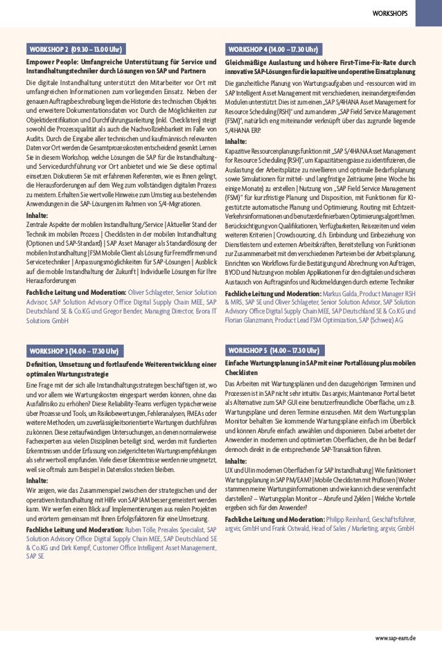 WORKSHOPS
www.sap-eam.de
WORKSHOP 5 (14.00 – 17.30 Uhr)
EinfacheWartungsplanunginSAPmiteinerPortallösungplusmobilen
Checklisten
Das Arbeiten mit Wartungsplänen und den dazugehörigen Terminen und
Prozessen ist in SAP nicht sehr intuitiv. Das argvis; Maintenance Portal bietet
als Alternative zum SAP GUI eine benutzerfreundliche Oberfläche, um z.B.
Wartungspläne und deren Termine einzusehen. Mit dem Wartungsplan
Monitor behalten Sie kommende Wartungspläne einfach im Überblick
und können Abrufe einfach anwählen und disponieren. Dabei arbeitet der
Anwender in modernen und optimierten Oberflächen, die ihn bei Bedarf
dennoch direkt in die entsprechende SAP-Transaktion führen.
Inhalte:
UXundUIinmodernenOberflächenfürSAPInstandhaltung|Wiefunktioniert
WartungsplanunginSAPPM/EAM?|MobileChecklistenmitPrüflosen|Woher
stammen meine Wartungsinformationen und wie kann ich diese vereinfacht
darstellen? – Wartungsplan Monitor – Abrufe und Zyklen | Welche Vorteile
ergeben sich für den Anwender?
Fachliche Leitung und Moderation: Philipp Reinhard, Geschäftsführer,
argvis; GmbH und Frank Ostwald, Head of Sales / Marketing, argvis; GmbH
WORKSHOP 2 (09.30 – 13.00 Uhr)
Empower People: Umfangreiche Unterstützung für Service und
Instandhaltungstechniker durch Lösungen von SAP und Partnern
Die digitale Instandhaltung unterstützt den Mitarbeiter vor Ort mit
umfangreichen Informationen zum vorliegenden Einsatz. Neben der
genauen Auftragsbeschreibung liegen die Historie des technischen Objektes
und erweitere Dokumentationsdaten vor. Durch die Möglichkeiten zur
Objektidentifikation und Durchführungsanleitung (inkl. Checklisten) steigt
sowohl die Prozessqualität als auch die Nachvollziehbarkeit im Falle von
Audits. Durch die Eingabe aller technischen und kaufmännisch relevanten
DatenvorOrtwerdendieGesamtprozesskostenentscheidendgesenkt.Lernen
Sie in diesem Workshop, welche Lösungen die SAP für die Instandhaltung-
und Servicedurchführung vor Ort anbietet und wie Sie diese optimal
einsetzen. Diskutieren Sie mit erfahrenen Referenten, wie es Ihnen gelingt,
die Herausforderungen auf dem Weg zum vollständigen digitalen Prozess
zu meistern. Erhalten Sie wertvolle Hinweise zum Umstieg aus bestehenden
Anwendungen in die SAP-Lösungen im Rahmen von S/4-Migrationen.
Inhalte:
Zentrale Aspekte der mobilen Instandhaltung/Service | Aktueller Stand der
Technik im mobilen Prozess | Checklisten in der mobilen Instandhaltung
(Optionen und SAP-Standard) | SAP Asset Manager als Standardlösung der
mobilen Instandhaltung | FSM Mobile Client als Lösung für Fremdfirmen und
Servicetechniker | Anpassungsmöglichkeiten für SAP-Lösungen | Ausblick
auf die mobile Instandhaltung der Zukunft | Individuelle Lösungen für Ihre
Herausforderungen
Fachliche Leitung und Moderation: Oliver Schlageter, Senior Solution
Advisor, SAP Solution Advisory Office Digital Supply Chain MEE, SAP
Deutschland SE & Co.KG und Gregor Bender, Managing Director, Evora IT
Solutions GmbH
WORKSHOP 4 (14.00 – 17.30 Uhr)
Gleichmäßige Auslastung und höhere First-Time-Fix-Rate durch
innovativeSAP-LösungenfürdiekapazitiveundoperativeEinsatzplanung
Die ganzheitliche Planung von Wartungsaufgaben und -ressourcen wird im
SAP Intelligent Asset Management mit verschiedenen, ineinandergreifenden
Modulenunterstützt.Diesistzumeinen„SAPS/4HANAAssetManagementfor
ResourceScheduling(RSH)“undzumanderen„SAPFieldServiceManagement
(FSM)“, natürlich eng miteinander verknüpft über das zugrunde liegende
S/4HANA ERP.
Inhalte:
KapazitiveRessourcenplanungsfunktionmit„SAPS/4HANAAssetManagement
for Resource Scheduling (RSH)“, um Kapazitätsengpässe zu identifizieren, die
Auslastung der Arbeitsplätze zu nivellieren und optimale Bedarfsplanung
sowie Simulationen für mittel- und langfristige Zeiträume (eine Woche bis
einige Monate) zu erstellen | Nutzung von „SAP Field Service Management
(FSM)“ für kurzfristige Planung und Disposition, mit Funktionen für KI-
gestützte automatische Planung und Optimierung, Routing mit Echtzeit-
VerkehrsinformationenundbenutzerdefinierbarenOptimierungsalgorithmen.
BerücksichtigungvonQualifikationen,Verfügbarkeiten,Reisezeitenundvielen
weiteren Kriterien | Crowdsourcing, d.h. Einbindung und Einbeziehung von
Dienstleistern und externen Arbeitskräften, Bereitstellung von Funktionen
zurZusammenarbeitmitdenverschiedenenParteienbeiderArbeitsplanung,
EinrichtenvonWorkflowsfürdieBestätigungundAbrechnungvonAufträgen,
BYODundNutzungvonmobilenApplikationenfürdendigitalenundsicheren
Austausch von Auftragsinfos und Rückmeldungen durch externe Techniker
Fachliche Leitung und Moderation: Markus Galda, Product Manager RSH
& MRS, SAP SE und Oliver Schlageter, Senior Solution Advisor, SAP Solution
Advisory Office Digital Supply Chain MEE, SAP Deutschland SE & Co.KG und
Florian Glanzmann, Product Lead FSM Optimization, SAP (Schweiz) AG
WORKSHOP 3 (14.00 – 17.30 Uhr)
Definition, Umsetzung und fortlaufende Weiterentwicklung einer
optimalen Wartungsstrategie
Eine Frage mit der sich alle Instandhaltungsstrategen beschäftigen ist, wo
und vor allem wie Wartungskosten eingespart werden können, ohne das
Ausfallrisiko zu erhöhen? Diese Reliability-Teams verfügen typischerweise
überProzesseundTools,umRisikobewertungen,Fehleranalysen,FMEAsoder
weitere Methoden, um zuverlässigkeitsorientierte Wartungen durchführen
zukönnen.DiesezeitaufwändigenUntersuchungen,andenennormalerweise
Fachexperten aus vielen Disziplinen beteiligt sind, werden mit fundierten
ErkenntnissenundderErfassungvonzielgerichtetenWartungsempfehlungen
alssehrwertvollempfunden.VieledieserErkenntnissewerdennieumgesetzt,
weil sie oftmals zum Beispiel in Datensilos stecken bleiben.
Inhalte:
Wir zeigen, wie das Zusammenspiel zwischen der strategischen und der
operativen Instandhaltung mit Hilfe von SAP IAM besser gemeistert werden
kann. Wir werfen einen Blick auf Implementierungen aus realen Projekten
und erörtern gemeinsam mit Ihnen Erfolgsfaktoren für eine Umsetzung.
Fachliche Leitung und Moderation: Ruben Tölle, Presales Specialist, SAP
Solution Advisory Office Digital Supply Chain MEE, SAP Deutschland SE
& Co.KG und Dirk Kempf, Customer Office Intelligent Asset Management,
SAP SE
 