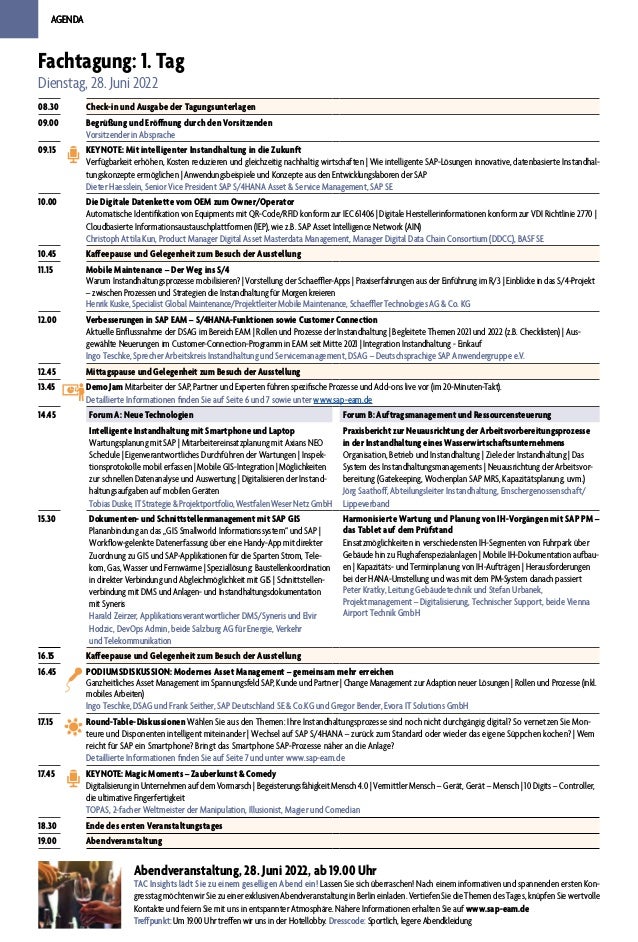 AGENDA
AGENDA
Fachtagung: 1. Tag
Dienstag, 28. Juni 2022
08.30 Check-in und Ausgabe der Tagungsunterlagen
09.00 Begrüßung und Eröffnung durch den Vorsitzenden
Vorsitzender in Absprache
09.15 KEYNOTE: Mit intelligenter Instandhaltung in die Zukunft
Verfügbarkeit erhöhen, Kosten reduzieren und gleichzeitig nachhaltig wirtschaften | Wie intelligente SAP-Lösungen innovative, datenbasierte Instandhal-
tungskonzepte ermöglichen | Anwendungsbeispiele und Konzepte aus den Entwicklungslaboren der SAP
Dieter Haesslein, Senior Vice President SAP S/4HANA Asset & Service Management, SAP SE
10.00 Die Digitale Datenkette vom OEM zum Owner/Operator
Automatische Identifikation von Equipments mit QR-Code/RFID konform zur IEC 61406 | Digitale Herstellerinformationen konform zur VDI Richtlinie 2770 |
Cloudbasierte Informationsaustauschplattformen (IEP), wie z.B. SAP Asset Intelligence Network (AIN)
Christoph Attila Kun, Product Manager Digital Asset Masterdata Management, Manager Digital Data Chain Consortium (DDCC), BASF SE
10.45 Kaffeepause und Gelegenheit zum Besuch der Ausstellung
11.15 Mobile Maintenance – Der Weg ins S/4
Warum Instandhaltungsprozesse mobilisieren? | Vorstellung der Schaeffler-Apps | Praxiserfahrungen aus der Einführung im R/3 | Einblicke in das S/4-Projekt
– zwischen Prozessen und Strategien die Instandhaltung für Morgen kreieren
Henrik Kuske, Specialist Global Maintenance/Projektleiter Mobile Maintenance, Schaeffler Technologies AG & Co. KG
12.00 Verbesserungen in SAP EAM – S/4HANA-Funktionen sowie Customer Connection
Aktuelle Einflussnahme der DSAG im Bereich EAM | Rollen und Prozesse der Instandhaltung | Begleitete Themen 2021 und 2022 (z.B. Checklisten) | Aus-
gewählte Neuerungen im Customer-Connection-Programm in EAM seit Mitte 2021 | Integration Instandhaltung - Einkauf
Ingo Teschke, Sprecher Arbeitskreis Instandhaltung und Servicemanagement, DSAG – Deutschsprachige SAP Anwendergruppe e.V.
12.45 Mittagspause und Gelegenheit zum Besuch der Ausstellung
13.45 Demo Jam Mitarbeiter der SAP, Partner und Experten führen spezifische Prozesse und Add-ons live vor (im 20-Minuten-Takt).
Detaillierte Informationen finden Sie auf Seite 6 und 7 sowie unter www.sap-eam.de
14.45 Forum A: Neue Technologien Forum B: Auftragsmanagement und Ressourcensteuerung
Intelligente Instandhaltung mit Smartphone und Laptop
Wartungsplanung mit SAP | Mitarbeitereinsatzplanung mit Axians NEO
Schedule | Eigenverantwortliches Durchführen der Wartungen | Inspek-
tionsprotokolle mobil erfassen | Mobile GIS-Integration | Möglichkeiten
zur schnellen Datenanalyse und Auswertung | Digitalisieren der Instand-
haltungsaufgaben auf mobilen Geräten
TobiasDuske,ITStrategie&Projektportfolio,WestfalenWeserNetzGmbH
Praxisbericht zur Neuausrichtung der Arbeitsvorbereitungsprozesse
in der Instandhaltung eines Wasserwirtschaftsunternehmens
Organisation, Betrieb und Instandhaltung | Ziele der Instandhaltung | Das
System des Instandhaltungsmanagements | Neuausrichtung der Arbeitsvor-
bereitung (Gatekeeping, Wochenplan SAP MRS, Kapazitätsplanung, uvm.)
Jörg Saathoff, Abteilungsleiter Instandhaltung, Emschergenossenschaft/
Lippeverband
15.30 Dokumenten- und Schnittstellenmanagement mit SAP GIS
Plananbindung an das „GIS Smallworld Informationssystem“ und SAP |
Workflow-gelenkte Datenerfassung über eine Handy-App mit direkter
Zuordnung zu GIS und SAP-Applikationen für die Sparten Strom, Tele-
kom, Gas, Wasser und Fernwärme | Speziallösung: Baustellenkoordination
in direkter Verbindung und Abgleichmöglichkeit mit GIS | Schnittstellen-
verbindung mit DMS und Anlagen- und Instandhaltungsdokumentation
mit Syneris
Harald Zeirzer, Applikationsverantwortlicher DMS/Syneris und Elvir
Hodzic, DevOps Admin, beide Salzburg AG für Energie, Verkehr
und Telekommunikation
Harmonisierte Wartung und Planung von IH-Vorgängen mit SAP PM –
das Tablet auf dem Prüfstand
Einsatzmöglichkeiten in verschiedensten IH-Segmenten von Fuhrpark über
Gebäude hin zu Flughafenspezialanlagen | Mobile IH-Dokumentation aufbau-
en | Kapazitäts- und Terminplanung von IH-Aufträgen | Herausforderungen
bei der HANA-Umstellung und was mit dem PM-System danach passiert
Peter Kratky, Leitung Gebäudetechnik und Stefan Urbanek,
Projektmanagement – Digitalisierung, Technischer Support, beide Vienna
Airport Technik GmbH
16.15 Kaffeepause und Gelegenheit zum Besuch der Ausstellung
16.45 PODIUMSDISKUSSION: Modernes Asset Management – gemeinsam mehr erreichen
Ganzheitliches Asset Management im Spannungsfeld SAP, Kunde und Partner | Change Management zur Adaption neuer Lösungen | Rollen und Prozesse (inkl.
mobiles Arbeiten)
Ingo Teschke, DSAG und Frank Seither, SAP Deutschland SE & Co.KG und Gregor Bender, Evora IT Solutions GmbH
17.15 Round-Table-Diskussionen Wählen Sie aus den Themen: Ihre Instandhaltungsprozesse sind noch nicht durchgängig digital? So vernetzen Sie Mon-
teure und Disponenten intelligent miteinander | Wechsel auf SAP S/4HANA – zurück zum Standard oder wieder das eigene Süppchen kochen? | Wem
reicht für SAP ein Smartphone? Bringt das Smartphone SAP-Prozesse näher an die Anlage?
Detaillierte Informationen finden Sie auf Seite 7 und unter www.sap-eam.de
17.45 KEYNOTE: Magic Moments – Zauberkunst & Comedy
Digitalisierung in Unternehmen auf dem Vormarsch | Begeisterungsfähigkeit Mensch 4.0 | Vermittler Mensch – Gerät, Gerät – Mensch | 10 Digits – Controller,
die ultimative Fingerfertigkeit
TOPAS, 2-facher Weltmeister der Manipulation, Illusionist, Magier und Comedian
18.30 Ende des ersten Veranstaltungstages
19.00 Abendveranstaltung
Abendveranstaltung, 28. Juni 2022, ab 19.00 Uhr
TAC Insights lädt Sie zu einem geselligen Abend ein! Lassen Sie sich überraschen! Nach einem informativen und spannenden ersten Kon-
gresstag möchten wir Sie zu einer exklusiven Abendveranstaltung in Berlin einladen. Vertiefen Sie die Themen des Tages, knüpfen Sie wertvolle
Kontakte und feiern Sie mit uns in entspannter Atmosphäre. Nähere Informationen erhalten Sie auf www.sap-eam.de
Treffpunkt: Um 19.00 Uhr treffen wir uns in der Hotellobby. Dresscode: Sportlich, legere Abendkleidung
 