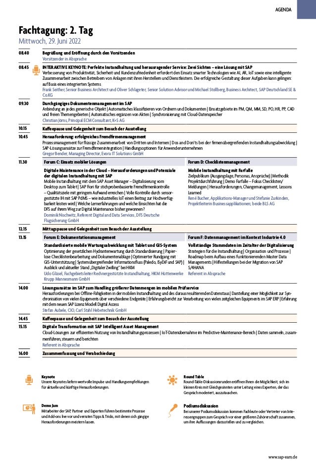 AGENDA
Fachtagung: 2. Tag
Mittwoch, 29. Juni 2022
08.40 Begrüßung und Eröffnung durch den Vorsitzenden
Vorsitzender in Absprache
08.45 INTERAKTIVE KEYNOTE: Perfekte Instandhaltung und herausragender Service: Zwei Sichten – eine Lösung mit SAP
Verbesserung von Produktivität, Sicherheit und Kundenzufriedenheit erfordert den Einsatz smarter Technologien wie AI, AR, IoT sowie eine intelligente
Zusammenarbeit zwischen Betreibern von Anlagen mit ihren Herstellern und Dienstleistern. Die erfolgreiche Gestaltung dieser Aufgaben kann gelingen:
auf Basis eines integrierten Systems
Frank Seither, Senior Business Architect und Oliver Schlageter, Senior Solution Advisor und Michael Stollberg, Business Architect, SAP Deutschland SE &
Co.KG
09.30 Durchgängiges Dokumentenmanagement im SAP
Anbindung an jedes generische Objekt | Automatisches klassifizieren von Ordnern und Dokumenten | Einsatzgebiete im PM, QM, MM, SD, PO, HR, PP, CAD
und freien Themengebieten | Automatisches ergänzen von Akten | Synchronisierung mit Cloud-Datenspeicher
Christian Jörns, Principal ECM Consultant, K+S AG
10.15 Kaffeepause und Gelegenheit zum Besuch der Ausstellung
10.45 Herausforderung: erfolgreiches Fremdfirmenmanagement
Prozessmanagement für flüssige Zusammenarbeit von Dritten und Internen | Dos and Don’ts bei der firmenübergreifenden Instandhaltungsabwicklung |
SAP-Lösungsansätze zur Fremdfirmenintegration | Handlungsoptionen für Anwenderunternehmen
Gregor Bender, Managing Director, Evora IT Solutions GmbH
11.30 Forum C: Einsatz mobiler Lösungen Forum D: Checklistenmanagement
Digitale Maintenance in der Cloud – Herausforderungen und Potenziale
der digitalen Instandhaltung mit SAP
Mobile Instandhaltung mit dem SAP Asset Manager – Digitalisierung vom
Desktop zum Tablet | SAP Fiori für stichprobenbasierte Fremdfirmenkontrolle
– Qualitätsziele mit geringem Aufwand erreichen | Volle Kontrolle durch sensor-
gestützte IH mit SAP PdMS – wie industrielles IoT einen Beitrag zur Hochverfüg-
barkeit leisten wird | Welche Lernerfahrungen und welche Einsichten hat die
DFS auf ihrem Weg zur Digital Maintenance bisher gewonnen?
Dominik Nischwitz, Referent Digital and Data Services, DFS Deutsche
Flugsicherung GmbH
Mobile Instandhaltung mit Farfalle
Zielpublikum (Ausgangslage, Personas, Ansprüche) | Methodik
Projektdurchführung | Demo Farfalle – Fokus Checklisten/
Meldungen | Herausforderungen, Changemanagement, Lessons
Learned
René Bucher, Applikations-Manager und Stefanie Zurkinden,
Projektleiterin Businessapplikationen; beide BLS AG
12.15 Mittagspause und Gelegenheit zum Besuch der Ausstellung
13.15 Forum E: Dokumentationsmanagement Forum F: Datenmanagement im Kontext Industrie 4.0
Standardisierte mobile Wartungsabwicklung mit Tablet und GIS-System
Optimierung der gesetzlichen Hydrantenwartung durch Standardisierung | Papier-
lose Checklistenbearbeitung und Dokumentenablage | Optimierter Rundgang mit
GIS-Unterstützung | Systemübergreifender Informationsfluss (Paledo, ISyDiF und SAP) |
Ausblick und aktueller Stand „Digitaler Zwilling“ bei HKM
Udo Gläsel, Fachgebietsleiter Rechnergestützte Instandhaltung, HKM Hüttenwerke
Krupp Mannesmann GmbH
Vollständige Stammdaten im Zeitalter der Digitalisierung
Strategien für die Instandhaltung | Organisation und Prozesse |
Roadmap beim Aufbau eines funktionierenden Master Data
Managements | Hilfestellungen bei der Migration von SAP
S/4HANA
Referent in Absprache
14.00 Lösungsansätze im SAP zum Handling größerer Datenmengen im mobilen Prüfservice
Herausforderungen bei Offline-Fähigkeiten in der mobilen Instandhaltung und des daraus resultierenden Datenstaus | Darstellung einer Möglichkeit zur Syn-
chronisation von vielen Equipments über verschiedene Endgeräte | Erfahrungsbericht zur Verarbeitung von vielen zeitgleichen Equipments im SAP ERP | Erfahrung
mit dem neuen SAP Lizenz Modell Digital Access
Stefan Aubele, CIO, Carl Stahl Hebetechnik GmbH
14.45 Kaffeepause und Gelegenheit zum Besuch der Ausstellung
15.15 Digitale Transformation mit SAP Intelligent Asset Management
Cloud-Lösungen zur effizienten Nutzung von Instandhaltungsprozessen | IoT-Datenübernahme im Predictive-Maintenance-Bereich | Daten sammeln, zusam-
menführen, steuern und berichten
Referent in Absprache
16.00 Zusammenfassung und Verabschiedung
www.sap-eam.de
Round Table
Round-Table-Diskussionsrunden eröffnen Ihnen die Möglichkeit, sich im
kleinen Kreis mit Gleichgesinnten unter Leitung eines Experten, der das
Gespräch moderiert, auszutauschen.
Demo Jam
Mitarbeiter der SAP, Partner und Experten führen bestimmte Prozesse
und Add-ons live vor und verraten Tipps & Tricks, mit denen sich gängige
Herausforderungen meistern lassen.
Keynote
Unsere Keynotes liefern wertvolle Impulse und Handlungsempfehlungen
für aktuelle und künftige Herausforderungen.
Podiumsdiskussion
Bei unserer Podiumsdiskussion kommen Fachleute oder Vertreter von Inte-
ressengruppen zum Gespräch vor einer größeren Zuhörerschaft zusammen,
um ihre Auffassungen darzustellen und zu vergleichen.
 