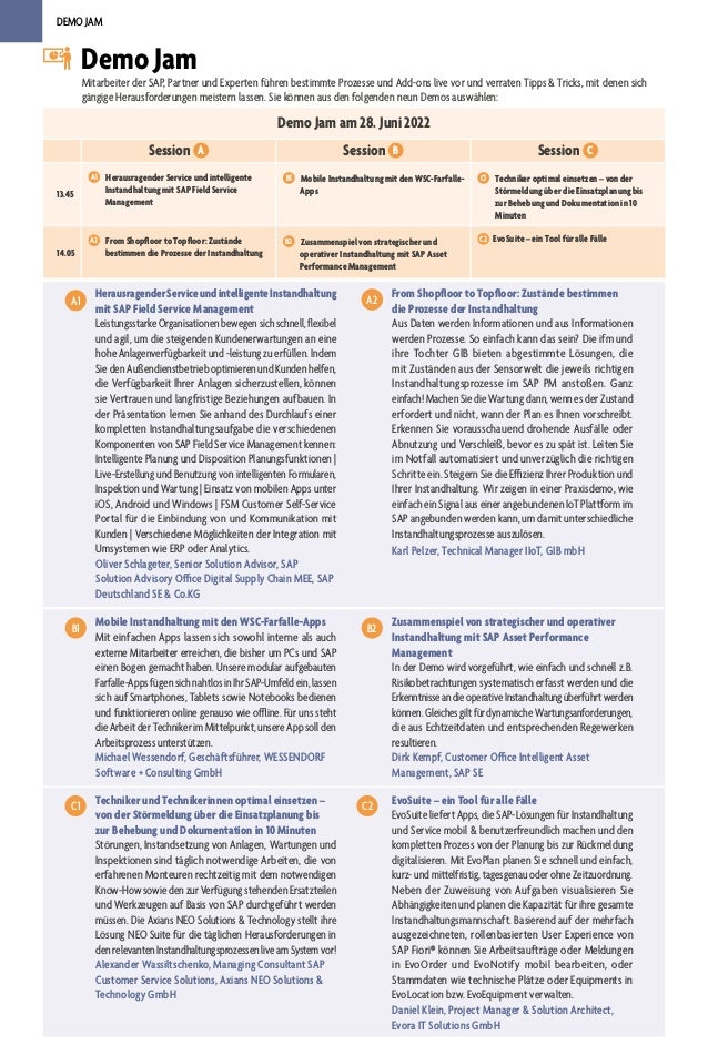 DEMO JAM
Demo Jam am 28. Juni 2022
Session A Session B Session C
13.45
A1 	 Herausragender Service und intelligente
Instandhaltung mit SAP Field Service
Management
B1 	 Mobile Instandhaltung mit den WSC-Farfalle-
Apps
C1 	 Techniker optimal einsetzen – von der
Störmeldung über die Einsatzplanung bis
zur Behebung und Dokumentation in 10
Minuten
14.05
A2 	 From Shopfloor to Topfloor: Zustände
bestimmen die Prozesse der Instandhaltung
B2 	 Zusammenspiel von strategischer und
operativer Instandhaltung mit SAP Asset
Performance Management
C2 EvoSuite – ein Tool für alle Fälle
Demo Jam
Mitarbeiter der SAP, Partner und Experten führen bestimmte Prozesse und Add-ons live vor und verraten Tipps & Tricks, mit denen sich
gängige Herausforderungen meistern lassen. Sie können aus den folgenden neun Demos auswählen:
HerausragenderServiceundintelligenteInstandhaltung
mit SAP Field Service Management
LeistungsstarkeOrganisationenbewegensichschnell,flexibel
und agil, um die steigenden Kundenerwartungen an eine
hohe Anlagenverfügbarkeit und -leistung zu erfüllen. Indem
Sie den Außendienstbetrieb optimieren und Kunden helfen,
die Verfügbarkeit Ihrer Anlagen sicherzustellen, können
sie Vertrauen und langfristige Beziehungen aufbauen. In
der Präsentation lernen Sie anhand des Durchlaufs einer
kompletten Instandhaltungsaufgabe die verschiedenen
Komponenten von SAP Field Service Management kennen:
Intelligente Planung und Disposition Planungsfunktionen |
Live-Erstellung und Benutzung von intelligenten Formularen,
Inspektion und Wartung | Einsatz von mobilen Apps unter
iOS, Android und Windows | FSM Customer Self-Service
Portal für die Einbindung von und Kommunikation mit
Kunden | Verschiedene Möglichkeiten der Integration mit
Umsystemen wie ERP oder Analytics.
Oliver Schlageter, Senior Solution Advisor, SAP
Solution Advisory Office Digital Supply Chain MEE, SAP
Deutschland SE & Co.KG
A1
From Shopfloor to Topfloor: Zustände bestimmen
die Prozesse der Instandhaltung
Aus Daten werden Informationen und aus Informationen
werden Prozesse. So einfach kann das sein? Die ifm und
ihre Tochter GIB bieten abgestimmte Lösungen, die
mit Zuständen aus der Sensorwelt die jeweils richtigen
Instandhaltungsprozesse im SAP PM anstoßen. Ganz
einfach! Machen Sie die Wartung dann, wenn es der Zustand
erfordert und nicht, wann der Plan es Ihnen vorschreibt.
Erkennen Sie vorausschauend drohende Ausfälle oder
Abnutzung und Verschleiß, bevor es zu spät ist. Leiten Sie
im Notfall automatisiert und unverzüglich die richtigen
Schritte ein. Steigern Sie die Effizienz Ihrer Produktion und
Ihrer Instandhaltung. Wir zeigen in einer Praxisdemo, wie
einfach ein Signal aus einer angebundenen IoT Plattform im
SAP angebunden werden kann, um damit unterschiedliche
Instandhaltungsprozesse auszulösen.
Karl Pelzer, Technical Manager IIoT, GIB mbH
C1
A2
Techniker und Technikerinnen optimal einsetzen –
von der Störmeldung über die Einsatzplanung bis
zur Behebung und Dokumentation in 10 Minuten
Störungen, Instandsetzung von Anlagen, Wartungen und
Inspektionen sind täglich notwendige Arbeiten, die von
erfahrenen Monteuren rechtzeitig mit dem notwendigen
Know-How sowie den zur Verfügung stehenden Ersatzteilen
und Werkzeugen auf Basis von SAP durchgeführt werden
müssen. Die Axians NEO Solutions & Technology stellt ihre
Lösung NEO Suite für die täglichen Herausforderungen in
denrelevantenInstandhaltungsprozessenliveamSystemvor!
Alexander Wassiltschenko, Managing Consultant SAP
Customer Service Solutions, Axians NEO Solutions &
Technology GmbH
C1 EvoSuite – ein Tool für alle Fälle
EvoSuite liefert Apps, die SAP-Lösungen für Instandhaltung
und Service mobil & benutzerfreundlich machen und den
kompletten Prozess von der Planung bis zur Rückmeldung
digitalisieren. Mit EvoPlan planen Sie schnell und einfach,
kurz- und mittelfristig, tagesgenau oder ohne Zeitzuordnung.
Neben der Zuweisung von Aufgaben visualisieren Sie
Abhängigkeiten und planen die Kapazität für ihre gesamte
Instandhaltungsmannschaft. Basierend auf der mehrfach
ausgezeichneten, rollenbasierten User Experience von
SAP Fiori® können Sie Arbeitsaufträge oder Meldungen
in EvoOrder und EvoNotify mobil bearbeiten, oder
Stammdaten wie technische Plätze oder Equipments in
EvoLocation bzw. EvoEquipment verwalten.
Daniel Klein, Project Manager & Solution Architect,
Evora IT Solutions GmbH
C2
Mobile Instandhaltung mit den WSC-Farfalle-Apps
Mit einfachen Apps lassen sich sowohl interne als auch
externe Mitarbeiter erreichen, die bisher um PCs und SAP
einen Bogen gemacht haben. Unsere modular aufgebauten
Farfalle-Apps fügen sich nahtlos in Ihr SAP-Umfeld ein, lassen
sich auf Smartphones, Tablets sowie Notebooks bedienen
und funktionieren online genauso wie offline. Für uns steht
die Arbeit der Techniker im Mittelpunkt, unsere App soll den
Arbeitsprozess unterstützen.
Michael Wessendorf, Geschäftsführer, WESSENDORF
Software + Consulting GmbH
B1 Zusammenspiel von strategischer und operativer
Instandhaltung mit SAP Asset Performance
Management
In der Demo wird vorgeführt, wie einfach und schnell z.B.
Risikobetrachtungen systematisch erfasst werden und die
ErkenntnisseandieoperativeInstandhaltungüberführtwerden
können.GleichesgiltfürdynamischeWartungsanforderungen,
die aus Echtzeitdaten und entsprechenden Regewerken
resultieren.
Dirk Kempf, Customer Office Intelligent Asset
Management, SAP SE
B2
 