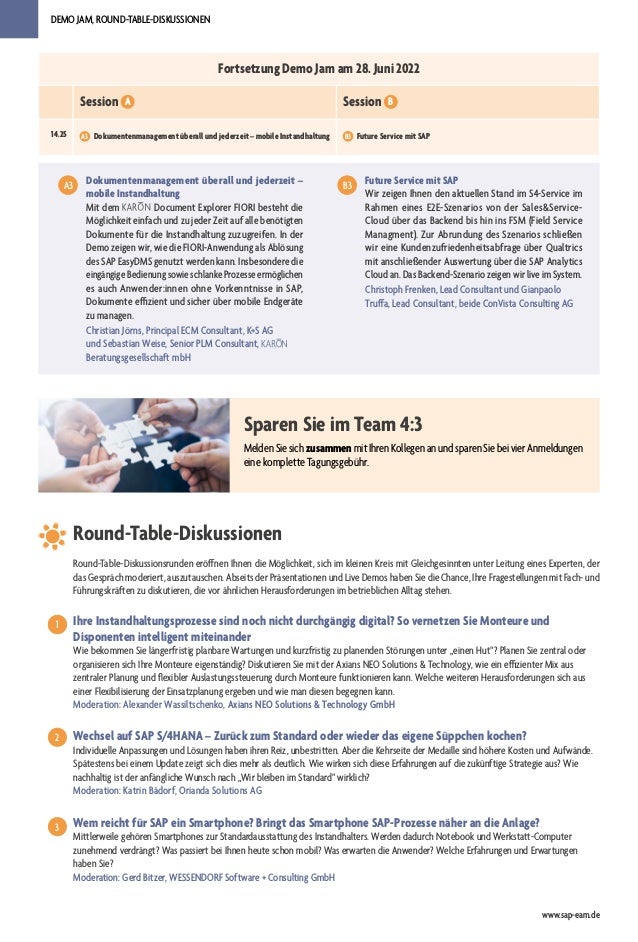 DEMO JAM, ROUND-TABLE-DISKUSSIONEN
www.sap-eam.de
Dokumentenmanagement überall und jederzeit –
mobile Instandhaltung
Mit dem Document Explorer FIORI besteht die
Möglichkeit einfach und zu jeder Zeit auf alle benötigten
Dokumente für die Instandhaltung zuzugreifen. In der
Demo zeigen wir, wie die FIORI-Anwendung als Ablösung
des SAP EasyDMS genutzt werden kann. Insbesondere die
eingängige Bedienung sowie schlanke Prozesse ermöglichen
es auch Anwender:innen ohne Vorkenntnisse in SAP,
Dokumente effizient und sicher über mobile Endgeräte
zu managen.
Christian Jörns, Principal ECM Consultant, K+S AG
und Sebastian Weise, Senior PLM Consultant,
Beratungsgesellschaft mbH
A3
A3
Fortsetzung Demo Jam am 28. Juni 2022
Session A Session B
14.25 A3 Dokumentenmanagement überall und jederzeit – mobile Instandhaltung B3 Future Service mit SAP
Sparen Sie im Team 4:3
Melden Sie sich zusammen mit Ihren Kollegen an und sparen Sie bei vier Anmeldungen
eine komplette Tagungsgebühr.
Round-Table-Diskussionen
Ihre Instandhaltungsprozesse sind noch nicht durchgängig digital? So vernetzen Sie Monteure und
Disponenten intelligent miteinander
Wie bekommen Sie längerfristig planbare Wartungen und kurzfristig zu planenden Störungen unter „einen Hut“? Planen Sie zentral oder
organisieren sich Ihre Monteure eigenständig? Diskutieren Sie mit der Axians NEO Solutions & Technology, wie ein effizienter Mix aus
zentraler Planung und flexibler Auslastungssteuerung durch Monteure funktionieren kann. Welche weiteren Herausforderungen sich aus
einer Flexibilisierung der Einsatzplanung ergeben und wie man diesen begegnen kann.
Moderation: Alexander Wassiltschenko, Axians NEO Solutions & Technology GmbH
Wechsel auf SAP S/4HANA – Zurück zum Standard oder wieder das eigene Süppchen kochen?
Individuelle Anpassungen und Lösungen haben ihren Reiz, unbestritten. Aber die Kehrseite der Medaille sind höhere Kosten und Aufwände.
Spätestens bei einem Update zeigt sich dies mehr als deutlich. Wie wirken sich diese Erfahrungen auf die zukünftige Strategie aus? Wie
nachhaltig ist der anfängliche Wunsch nach „Wir bleiben im Standard“ wirklich?
Moderation: Katrin Bädorf, Orianda Solutions AG
Wem reicht für SAP ein Smartphone? Bringt das Smartphone SAP-Prozesse näher an die Anlage?
Mittlerweile gehören Smartphones zur Standardausstattung des Instandhalters. Werden dadurch Notebook und Werkstatt-Computer
zunehmend verdrängt? Was passiert bei Ihnen heute schon mobil? Was erwarten die Anwender? Welche Erfahrungen und Erwartungen
haben Sie?
Moderation: Gerd Bitzer, WESSENDORF Software + Consulting GmbH
1
1
2
3
Round-Table-Diskussionsrunden eröffnen Ihnen die Möglichkeit, sich im kleinen Kreis mit Gleichgesinnten unter Leitung eines Experten, der
das Gespräch moderiert, auszutauschen. Abseits der Präsentationen und Live Demos haben Sie die Chance, Ihre Fragestellungen mit Fach- und
Führungskräften zu diskutieren, die vor ähnlichen Herausforderungen im betrieblichen Alltag stehen.
Future Service mit SAP
Wir zeigen Ihnen den aktuellen Stand im S4-Service im
Rahmen eines E2E-Szenarios von der Sales&Service-
Cloud über das Backend bis hin ins FSM (Field Service
Managment). Zur Abrundung des Szenarios schließen
wir eine Kundenzufriedenheitsabfrage über Qualtrics
mit anschließender Auswertung über die SAP Analytics
Cloud an. Das Backend-Szenario zeigen wir live im System.
Christoph Frenken, Lead Consultant und Gianpaolo
Truffa, Lead Consultant, beide ConVista Consulting AG
A3
B3
 