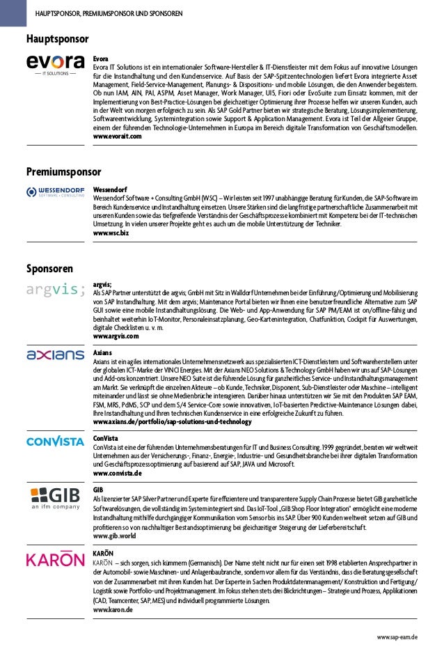 HAUPTSPONSOR, PREMIUMSPONSOR UND SPONSOREN
Sponsoren
argvis;
Als SAP Partner unterstützt die argvis; GmbH mit Sitz in Walldorf Unternehmen bei der Einführung/Optimierung und Mobilisierung
von SAP Instandhaltung. Mit dem argvis; Maintenance Portal bieten wir Ihnen eine benutzerfreundliche Alternative zum SAP
GUI sowie eine mobile Instandhaltungslösung. Die Web- und App-Anwendung für SAP PM/EAM ist on/offline-fähig und
beinhaltet weiterhin IoT-Monitor, Personaleinsatzplanung, Geo-Kartenintegration, Chatfunktion, Cockpit für Auswertungen,
digitale Checklisten u. v. m.
www.argvis.com
Axians
Axians ist ein agiles internationales Unternehmensnetzwerk aus spezialisierten ICT-Dienstleistern und Softwareherstellern unter
der globalen ICT-Marke der VINCI Energies. Mit der Axians NEO Solutions & Technology GmbH haben wir uns auf SAP-Lösungen
und Add-ons konzentriert. Unsere NEO Suite ist die führende Lösung für ganzheitliches Service- und Instandhaltungsmanagement
am Markt. Sie verknüpft die einzelnen Akteure – ob Kunde, Techniker, Disponent, Sub-Dienstleister oder Maschine – intelligent
miteinander und lässt sie ohne Medienbrüche interagieren. Darüber hinaus unterstützen wir Sie mit den Produkten SAP EAM,
FSM, MRS, PdMS, SCP und dem S/4 Service-Core sowie innovativen, IoT-basierten Predictive-Maintenance Lösungen dabei,
Ihre Instandhaltung und Ihren technischen Kundenservice in eine erfolgreiche Zukunft zu führen.
www.axians.de/portfolio/sap-solutions-und-technology
ConVista
ConVista ist eine der führenden Unternehmensberatungen für IT und Business Consulting. 1999 gegründet, beraten wir weltweit
Unternehmen aus der Versicherungs-, Finanz-, Energie-, Industrie- und Gesundheitsbranche bei ihrer digitalen Transformation
und Geschäftsprozessoptimierung auf basierend auf SAP, JAVA und Microsoft.
www.convista.de
GIB
Als lizenzierter SAP Silver Partner und Experte für effizientere und transparentere Supply Chain Prozesse bietet GIB ganzheitliche
Softwarelösungen, die vollständig im System integriert sind. Das IoT-Tool „GIB Shop Floor Integration“ ermöglicht eine moderne
Instandhaltung mithilfe durchgängiger Kommunikation vom Sensor bis ins SAP. Über 900 Kunden weltweit setzen auf GIB und
profitieren so von nachhaltiger Bestandsoptimierung bei gleichzeitiger Steigerung der Lieferbereitschaft.
www.gib.world
– sich sorgen, sich kümmern (Germanisch). Der Name steht nicht nur für einen seit 1998 etablierten Ansprechpartner in
der Automobil- sowie Maschinen- und Anlagenbaubranche, sondern vor allem für das Verständnis, dass die Beratungsgesellschaft
von der Zusammenarbeit mit ihren Kunden hat. Der Experte in Sachen Produktdatenmanagement/ Konstruktion und Fertigung/
Logistik sowie Portfolio- und Projektmanagement. Im Fokus stehen stets drei Blickrichtungen – Strategie und Prozess, Applikationen
(CAD, Teamcenter, SAP, MES) und individuell programmierte Lösungen.
www.karon.de
Premiumsponsor
Wessendorf
Wessendorf Software + Consulting GmbH (WSC) – Wir leisten seit 1997 unabhängige Beratung für Kunden, die SAP-Software im
Bereich Kundenservice und Instandhaltung einsetzen. Unsere Stärken sind die langfristige partnerschaftliche Zusammenarbeit mit
unseren Kunden sowie das tiefgreifende Verständnis der Geschäftsprozesse kombiniert mit Kompetenz bei der IT-technischen
Umsetzung. In vielen unserer Projekte geht es auch um die mobile Unterstützung der Techniker.
www.wsc.biz
www.sap-eam.de
Hauptsponsor
Evora
Evora IT Solutions ist ein internationaler Software-Hersteller & IT-Dienstleister mit dem Fokus auf innovative Lösungen
für die Instandhaltung und den Kundenservice. Auf Basis der SAP-Spitzentechnologien liefert Evora integrierte Asset
Management, Field-Service-Management, Planungs- & Dispositions- und mobile Lösungen, die den Anwender begeistern.
Ob nun IAM, AIN, PAI, ASPM, Asset Manager, Work Manager, UI5, Fiori oder EvoSuite zum Einsatz kommen, mit der
Implementierung von Best-Practice-Lösungen bei gleichzeitiger Optimierung ihrer Prozesse helfen wir unseren Kunden, auch
in der Welt von morgen erfolgreich zu sein. Als SAP Gold Partner bieten wir strategische Beratung, Lösungsimplementierung,
Softwareentwicklung, Systemintegration sowie Support & Application Management. Evora ist Teil der Allgeier Gruppe,
einem der führenden Technologie-Unternehmen in Europa im Bereich digitale Transformation von Geschäftsmodellen.
www.evorait.com
 