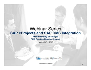 Assisting Companies Leverage
Investments in SAP Solutions
March 30th, 2010
Copyrighted 2010 by LeverX, Inc.
Page 1
SAP cProjects and SAP DMS Integration
Presented by Eric Stajda
PLM Practice Director, LeverX
Webinar Series
 