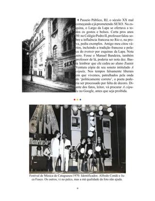10
Passeio Público, RJ, o século XX mal
começando ejáprometendo SEXO. Na es-
quina, o Largo da Lapa se ofertava a to-
dos os gostos e bolsos. Corta pros anos
50:no Colégio Pedro II, professor falou so-
bre a influência francesa no Rio e, na pro-
va, pediu exemplos. Amigo meu citou vá-
rios, incluindo a tradição francesa e pola-
ca do trottoir por esquinas da Lapa. Nota
zero. Fosse o Manuel Bandeira, também
professor de lá, poderia ser nota dez. Bas-
ta lembrar que ele cedeu ao aluno Zuenir
Ventura cópia de seu soneto intitulado A
cópula. Nos tempos falsamente liberais
em que vivemos, patrulhados pela onda
do ‘politicamente correto’, o poeta pode-
ria ser processado por falta de decoro. Di-
ante dos fatos, leitor, vá procurar A cópu-
la no Google, antes que seja proibida.
• • •
Festival de Música de Cataguases/1970. Identificados: Alfredo Condé e Ju-
ca Fusco. Os outros, vi no palco, mas a má qualidade da foto não ajuda.
 