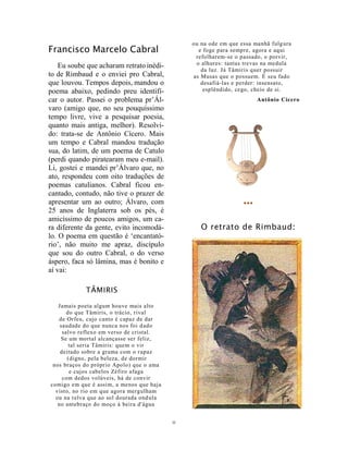 11
Francisco Marcelo Cabral
Eu soube que acharam retrato inédi-
to de Rimbaud e o enviei pro Cabral,
que louvou. Tempos depois, mandou o
poema abaixo, pedindo preu identifi-
car o autor. Passei o problema pr’Ál-
varo (amigo que, no seu pouquíssimo
tempo livre, vive a pesquisar poesia,
quanto mais antiga, melhor). Resolvi-
do: trata-se de Antônio Cícero. Mais
um tempo e Cabral mandou tradução
sua, do latim, de um poema de Catulo
(perdi quando piratearam meu e-mail).
Li, gostei e mandei pr’Álvaro que, no
ato, respondeu com oito traduções de
poemas catulianos. Cabral ficou en-
cantado, contudo, não tive o prazer de
apresentar um ao outro; Álvaro, com
25 anos de Inglaterra sob os pés, é
amicíssimo de poucos amigos, um ca-
ra diferente da gente, evito incomodá-
lo. O poema em questão é ‘encantató-
rio’, não muito me apraz, discípulo
que sou do outro Cabral, o do verso
áspero, faca só lâmina, mas é bonito e
aí vai:
TÂMIRIS
Jamais poeta algum houve mais alto
do que Tâmiris, o trácio, rival
de Orfeu, cujo canto é capaz de dar
saudade do que nunca nos foi dado
salvo reflexo em verso de cristal.
Se um mortal alcançasse ser feliz,
tal seria Tâmiris: quem o vir
deitado sobre a grama com o rapaz
(digno, pela beleza, de dormir
nos braços do próprio Apolo) que o ama
e cujos cabelos Zéfiro afaga
com dedos volúveis, há de convir
comigo em que é assim, a menos que haja
visto, no rio em que agora mergulham
ou na relva que ao sol dourada ondula
no antebraço do moço à beira d'água
ou na ode em que essa manhã fulgura
e foge para sempre, agora e aqui
refolharem-se o passado, o porvir,
o alhures: tantas trevas na medula
da luz. Já Tâmiris quer possuir
as Musas que o possuem. É seu fado
desafiá-las e perder: insensato,
esplêndido, cego, cheio de si.
Antônio Cícero
•••
O retrato de Rimbaud:
 