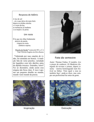 12
Resposta de Adônis
A luz do sol
– eis o que deixo de mais belo:
depois as nítidas estrelas
e o rosto da lua,
as melancias já maduras
e as maçãs e as peras.
Um rosto
Ó tu que me olhas lindamente
através da janela,
virgem no rosto,
embaixo esposa.
Praxila de Sicião* (cerca de 451 a. C.)
Trad: Péricles Eugênio da Silva Ramos
*Admirada por suas canções de vi-
nho, foi retratada em bronze. A tradi-
ção fala do verso praxíleo, variedade
do logaédico com três dáctilos antes
da dipódia trocaica. Entendeu, leitor?
Fui ao dicionário, ainda assim esse
enigma não ficou claro. E isso é ape-
nas um pequeno detalhe no mundo,
mundo vasto mundo da poesia.
Inspiração
Foto do semestre
Autor: Thomaz Farkas. O modelo, tive
o prazer de conhecer: Zé Medeiros (fo-
tógrafo de revistas e jornais, depois ci-
nema – morreu homenageado num fes-
tival na Itália). ‘Foto igual a essa eu
também faço’, pode-se dizer, mas sem-
pre um profissional faz antes da gente.
Execução
 