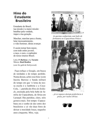 2
Hino do
Estudante
Brasileiro
Estudante do Brasil,
tua missão é a maior missão:
batalhar pela verdade,
impor a tua geração.
Marchar, marchar para a frente,
lutar incessantemente,
a vida iluminar, ideias avançar.
E assim tornar bem maior,
com todo ardor juvenil,
a raça, o ouro, o esplendor
do nosso imenso Brasil.
Letra: P. Barbosa e A. Taranto
Música: Raul Roulien
(este foi galã de Hollywood)
Fuço-refuço o Google, em busca
de raridades e do tempo perdido.
Numa dessas, achei esse hino (com
Inezita Barroso e banda militar)
do tempo em que ‘o lema da nos-
sa escola é a lambreta e a Coca-
Cola...’, paródia do Hino do Solda-
do, ensinada pela bela babá de fa-
mília de Copacabana, de férias em
Laranjal. Das paródias, claro, nóis
gostava mais. Em tempo: Copaca-
bana era o sonho de dez entre dez
brasileiros e aí vão duas fotos de
deixar a mocidade louca, naqueles
anos cinquenta. Mire, veja.
As garotas sonhariam com baile de
formatura no Copacabana Palace...
...já os rapazes dariam preferência à
praia, por razões óbvias.

 