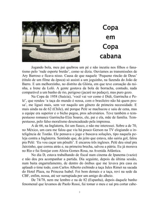 3
Copa
em
Copa
cabana
Jogando bola, meu pai quebrou um pé e não incutiu nos filhos o fana-
tismo pelo ‘rude esporte bretão’, como se dizia. Ouvíamos as transmissões de
Ary Barroso e ficava nisso. Causa de que naquele ‘Pequeno rincão de Deus’
(título de um filme da época) só assisti a um joguinho, na fazenda do João de
Barro. E um melhorzinho, no distrito da Glória, em que teve coroação da rai-
nha, a Irene da Loló. A gente gostava da bola de borracha, contudo, nada
comparável a um banho de rio, perigoso (jacaré no pedaço), mas puro gozo.
Na Copa de 1958 (Suécia), ‘você vai ver como é Didi, Garrincha e Pe-
lé’, que rendeu ‘a taça do mundo é nossa, com o brasileiro não há quem pos-
sa’, me liguei mais, sem ver naquilo um gênero de primeira necessidade. E
mais ainda na de 62 (Chile), até porque Pelé se machucou e saiu de cena, mas
a equipe era superior e o bicho pegou, pros adversários. Teve também o tem-
pestuoso romance Garrincha-Elza Soares, ele, pai e ela, mãe de família. Tem-
pestuoso, pelo falso moralismo desencadeado pela imprensa.
A de 66, na Inglaterra, foi um fiasco, e não me interessei. Sobre a de 70,
no México, um cara me falou que viu há pouco Gerson na TV elogiando a in-
teligência de Tostão. Ele pensava o jogo e buscava soluções, tipo naquela pe-
leja contra a Inglaterra. Sentindo que, do jeito que estava, não sairia gol, falou
pra Pelé: ‘Eu vou caçar um pênalti’. E encarou três ingleses. Pelé deu sinal pra
Jairzinho, que correu atrás e, na primeira brecha, salvou a pátria. Eu já morava
no Rio e fui festejar com Alzira Gomes Rosa, na Avenida Atlântica.
No dia D, estava trabalhando de fiscal num cinema de Ipanema (vazio)
e não deu pra acompanhar a partida. Dia seguinte, depois da última sessão,
num baita engarrafamento, de dentro do ônibus que me levava pra casa eu
aplaudi o time todo, com Carlos Alberto exibindo a taça Jules Rimet na sacada
do Hotel Plaza, na Princesa Isabel. Foi bom demais e a taça, revi na sede da
CBF, enfim, nossa, até ser surrupiada por um amigo do alheio.
De 74/78, nem me lembro e na de 82 (Espanha), depois daquele banho
fenomenal que levamos de Paolo Rossi, fui tomar o meu e saí pra cortar cabe-
 