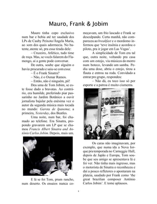 6
Mauro, Frank & Jobim
Mauro tinha copo exclusivo
num bar e bebia até ter saudade dos
LPs de Cauby Peixoto/Ângela Maria,
ao som dos quais adormecia. No ba-
tente,atente só, pra essa tirada dele:
– Cruzeiro, Atlético, tudo time
de roça. Mas, se vocês falarem do Fla-
mengo, aí a gente pode conversar.
De outra, soube que alguém o
havia procurado e saiu-se comessa:
– É o Frank Sinatra?
– Não, é o Osmar Ramos.
– Então, não é ninguém, pô!
Deu uma de Tom Jobim, se es-
te fosse dado a bravatas. Ao contrá-
rio, era humilde, preferindo piar pas-
sarinho no Jardim Botânico a ouvir
jornalista bajular pela enésima vez o
autor da segunda música mais tocada
no mundo: Garota de Ipanema; a
primeira, Yesterday, dos Beatles.
Uma noite, num bar, foi cha-
mado ao telefone. Era Sinatra, pro-
pondo gravarem um LP que se cha-
mou Francis Albert Sinatra and An-
tônio Carlos Jobim. Depois, mais um.
E lá se foi Tom, prum rancho,
num deserto. Os ensaios nunca co-
meçavam, um frio lascado e Frank se
desculpando. Certa manhã, não com-
pareceu ao breakfast e o mordomo in-
formou que ‘teve insônia e acordou o
piloto, pra ir jogar em Las Vegas’.
A simplicidade de Tom era tal
que, outra noite, voltando pra casa
com um estojo, viu músicos do morro
num boteco, levando um samba. Pe-
diu uma dose, abriu o estojo, tirou a
flauta e entrou na roda. Convidado a
entrarpro grupo, respondeu:
– Não dá, eu toco isso só por
esporte e a patroa é muito ciumenta.
Os caras não imaginavam, por
exemplo, que numa ida a Nova Ior-
que pra temporada no Carneggie Hall,
depois de Japão e Europa, Tom sou-
be que seu amigo se apresentava lá e
foi ver. Não tinha mais ingresso, mas
o motorista de Sinatra o reconheceu e
daí a pouco refletores o apontaram na
plateia, saudado por Frank como ‘the
great brazilian composer Antônio
Carlos Jobim’. E tome aplausos.
 