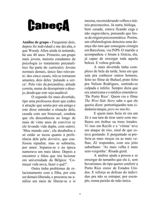 8
Análise de grupo  Frequentei dois,
depois fiz individual e me dei alta, o
que Woody Allen ainda tá tentando,
há uns 40 anos. Primeiro, um grupo
mais jovem, maioria estudantes de
psicologia (o tratamento psicanalí-
tico faz parte do currículo). Jovens
normais demais, único fato relevan-
te: dos cinco casais, três se tornaram
amantes, dois deles ‘pulando a cer-
ca’. Pelo viés da psicanálise, atitude
correta, numa de desreprimir o dese-
jo,desdeque este sejasaudável.
O segundo foi mais divertido,
tipo uma professora dizer que cedeu
à atração que sentia por um amigo e
este disse entender a situação dela,
casada com um bissexual, conduta
que ela desconheceu ao longo de
mais de vinte anos de convívio (e
ele levando vida dupla, com outro).
‘Meu mundo caiu’, ela desabafou e
só então se tocou quanto à prefe-
rência dele pelo derrière, que con-
fessou repudiar, mas se submetia,
por amor. Separou-se e na época
namorava um mais idoso. Depois a
encontrei e falou que iria lecionar
em universidade da Bélgica: ‘Co-
meçar vida nova, fazer o quê?’.
Outra tinha problemas de re-
lacionamento com a filha, por esta
ser demais liberada, e procurou na a-
nálise um meio de liberar-se a si
mesma, reconsiderando velhos e inú-
teis preconceitos. Já outra, bióloga,
bem casada, estava ficando cega e
não engravidava, pensando que fos-
se de origempsicossomática. Porém,
um oftalmologista detectou uma do-
ença tão rara que conseguiu cirurgia
emBarcelona, via INPS. O marido a
acompanhou e foram à Grécia, ela,
já capaz de enxergar toda aquela
beleza. E voltou grávida.
A mais divertida tinha com-
plexo de bela da tarde, hora em que
saía pra conhecer outros homens,
feito no filme de Buñuel, prato feito
pra Nelson Rodrigues, sentindo-se
culpada e infeliz. Sempre dizia que
era americana e o médico emendava:
‘De Porto Rico’. Quem viu o filme
The West Side Story sabe o que ele
queria dizer: portorriquenho tem ci-
dadaniaianque,pero no mucho.
E quem mais fazia rir era um
Zé e sua tara de tirar sarro com mu-
lheres em ônibus ou trens lotados.
Vi isso em Recife e a ‘vítima’ teve
um ataque de riso, sinal de que es-
tava gostando. E perguntado se pre-
feria as mais moças ou as mais ve-
lhas, Zé respondeu, com seu jeito
suburbano: ‘As mais velha é mais
sem-vergonha’. Risada geral.
A análise ajuda a pessoa a se
enxergar do tamanho que ela é, sem
bovarismos do tipo querer conferir a
Porto Rico status de Estados Uni-
dos. E reforça as defesas do indiví-
duo pra não se estrepar, por exem-
plo, numa paixão de mão única.
 