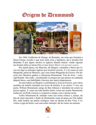 10
Origem de Drummond
Em 1066, Guilherme de Orange, da Bretanha, um reino que formaria a
futura França, invadiu o que mais tarde seria a Inglaterra, daí a alcunha Grã
Bretanha. E por alguns séculos os ingleses falaram francês. Ainda vigoram
nos brasões deles os lemas Dieu et mon droit e Honni soit qui mal y pense.
Por aquela época, um Maurício, da Hungria, comandou o barco que le-
vou em fuga os príncipes ingleses pra território escocês. E o rei casou-se com
Margarida, prima de Maurício, que virou Santa Margarida da Escócia. Por de-
creto real, Maurício ganhou o sobrenome Drummond. Vem de drum + onde,
significando ‘alta onda’, considerando os perigos por que passou na condução
daquele barco, com habilidade e bravura, por mares tempestuosos.
Já eram nobres na Hungria e continuaram a sê-lo na Escócia, com vários
membros da família incluídos nos livros de história. E no século 17 teve um
poeta, William Drummond, amigo de Ben Johnson e introdutor do soneto na
poesia inglesa. E, como em toda família ilustre, existe um castelo Drummond,
medieval, em Perth, Escócia e o respectivo uísque, com o mesmo nome.
Carlos Drummond de Andrade conta isso numa crônica e, noutra, ele
fala de outro ancestral, o barão de Drummond, nome de praça em Vila Isabel,
Rio, onde fundou um jardim zoológico, hoje na Quinta da Boa Vista. E in-
ventou o jogo do bicho, com uma nobre intenção: dar de comer aos animais.
 