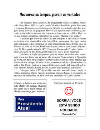 11
Mudam-se os tempos, pioram as vontades
Em inúmeros lares católicos de antigamente ouvia-se a Rádio Apare-
cida. Estive lá em 1961 e vi, pela ‘janela’ de vidro do estúdio, padre Vitor com
o programa Os ponteiros apontam para o infinito, a oração do meio-dia; a se-
guir, padre Galvão, no programa Marreta na bigorna, mais combativo, me-
tendo o pau na licenciosidade dos costumes e desacertos da política. Hoje, te-
ria que esticar o programa, pela fartura de assunto. Mudam-se os tempos?
E quando, por dever de ofício, eu era obrigado a ver todos os filmes
produzidos e/ou distribuídos pela Embrafilme, costumava dizer que muitos
deles salvavam-se por uma piada ou uma situaçãozinha menos trivial. Caso de
Estrada da vida, de Nelson Pereira dos Santos, sobre e com a dupla Milioná-
rio e Zé Rico, produzido pela CCE (Começou Comprando Errado). Conheci o
casal dono dela em São Paulo, pinta de ricaços, mas o gosto, breganejo.
Pois bem, a dupla, que pintava paredes, depois de muito ralar, conse-
guiu gravar um disco, que as rádios não tocavam. Numa romaria a Aparecida
do Norte, um deles teve a ideia de deixar o dito no altar da santa, pedindo que
ela fizesse um milagre. O padre achou, mandou pra rádio e, já no ônibus, de
volta a São Paulo, ouviram a música-título, que a partir dali rodou Brasil in-
teiro e inteira América Latina. Enfim, ficaram mais que ricos, milionários.
Pois agora existe a TV Aparecida e estranhei ver padres com chapéu de
rodeio, parecendo alguns pastores evanjecas, músicas bregas e propaganda de
produtos desconhecidos. Os lares católicos caíram pra 65%, eis a questão.
Abaixo, influência do acima ci-
tado Barão de Itararé, levando
em conta que a ideia parece sa-
ída de sua cabeça, post mortem.
Outra que poderia ser do barão.

SORRIA! VOCÊ
ESTÁ SENDO
ROUBADO.
(Fernando Py)
 