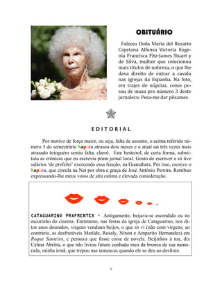 12
OBITUÁRIO
Faleceu Doña María del Rosario
Cayetana Alfonsa Victoria Euge-
nia Francisca Fitz-James Stuart y
de Silva, mulher que colecionou
mais títulos de nobreza, o que lhe
dava direito de entrar a cavalo
nas igrejas da Espanha. Na foto,
em trajes de núpcias, como po-
sou de musa pro número 3 deste
jornaleco. Pesa-me dar pêsames.

E D I T O R I A L
Por motivo de força maior, ou seja, falta de assunto, o acima referido nú-
mero 3 do semestrário Sapeca atrasou dois meses e o atual sai três vezes mais
atrasado (ninguém sentiu falta, claro). Este besteirol, de certa forma, substi-
tuiu as crônicas que eu escrevia prum jornal local. Gosto de escrever e só tive
salários ‘de prefeito’ exercendo essa função, na Guanabara. Por isso, escrevo o
Sapeca, que circula na Net por obra e graça de José Antônio Pereira. Retribuo
expressando-lhe meus votos de alta estima e elevada consideração.
     
CATAGUARINO PRAFRENTEX  Antigamente, beijava-se escondido ou no
escurinho do cinema. Entretanto, nas festas da igreja de Cataguarino, nos di-
tos anos dourados, virgens vendiam beijos, o que só vi (não com virgens, ao
contrário, as desfrutáveis Matilde, Rosaly, Ninon e Amparito Hernandez) em
Roque Santeiro, e pensava que fosse coisa de novela. Beijinhos à toa, diz
Celma Abritta, o que não livrou futuro cunhado meu da bronca de sua namo-
rada, minha irmã, que trepou nas tamancas quando ele se deu ao desfrute.
 