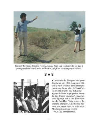 3
Glauber Rocha no filme O Vento Leste, de Jean-Luc Godard. Não vi, mas a
paisagem (francesa) é meio nordestina, quiçá em homenagem ao baiano.
 ✺ 
 Intervalo de filmagens do épico
Spartacus, de 1960. Laurence Oli-
vier e Peter Ustinov aproveitam pra
puxar uma fumacinha. Já Tony Cur-
tis deve tá de olho é na butique d’
alguma italiana. A propósito, na on-
da dos filmes ‘romanos’, Queiroz,
uma figuraça, deu a um filho o no-
me de Ben-Hur. Veio outro e lhe
chamou Spartacus. Lelê ficou a ma-
tutar que nome teria o próximo e
Moura respondeu de pronto:
– Os Dez Mandamentos.
 