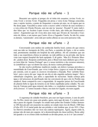 4
Porque não me ufano - 1
Descartei um sujeito aí porque ele só tinha três assuntos: revista Verde, re-
vista Verde e revista Verde. Fraquinha em prosa e verso (Lina Tâmega concorda),
mas o sujeito insistia, a ponto de frequentar o mesmo pé-sujo, na vã espera que eu
lhe desse papo. Vasculhei-a umas vezes e escrevi sobre o humor de seus reclames e
a veia crítica do Chicão Peixoto, sem me ater às ‘poesias’. Pecado? E outro indiví-
duo falou que ‘se Ascânio Lopes tivesse vivido mais, não tinha pra Drummond e
outros’. Argumentei que ele viveu dois anos mais que Álvares de Azevedo e Casi-
miro de Abreu, e um menos que Castro Alves e Fagundes Varela. Se não foi, como
os demais, ‘canonizado’, teria sido por razões alheias ao seu curto percurso-vida.
Porque não me ufano – 2
Conversando com médico de conhecida família local, contou ele que estava
com sua mãe no Aeroporto de Orly, em Paris, a caminho do Egito, e ela se sentiu
mal, prontamente atendida em hospital da rede pública. Ali ele constatou que em
toda a sua experiência clínica no patropi, na rede pública ou na privada, não havia
visto (um sequer) hospital tão bem equipado. E de grátis. ‘Mas lá é Primeiro Mun-
do’, podem dizer. Resposta conformista, pois o Brasil tem mais dinheiro que a Fran-
ça (sem falar do ‘imenso Portugal’ que é o nosso território e dos recursos naturais),
se contabilizar o que vai dentro da cueca, da meia e outras petrolagens.
Se não resolve problemas inadiáveis (saúde, um deles) é porque prevalece a
mentalidade da Casa-Grande, que vivia à tripa forra e jogava os ossos do banquete
pra senzala, com os quais os escravos inventaram a feijoada. Puro ‘jeitinho brasi-
leiro’, pois o povo diz que ‘angu de um dia só não engorda cachorro magro’. Daí a
subnutrição congênita, que afeta a capacidade de raciocinar. Saúde começa pela
água e mil processos de purificação não me convencem de que a do rio Pomba seja
saudável, basta compará-la com a engarrafada. Já naqueles países da Casa-Grande
do planeta bebe-se água da torneira ou de fontes espalhadas pelas cidades. Na can-
tina do Vaticano pedi água mineral, não tinha, e a vendedora recomendou: ‘Bevette
della fontana’. E vamos tocando o barco, ora num rio Cágado, ora num cagado.
Porque não me ufano – 3
A segurança do cidadão brasileiro, pra usar um lugar-comum, é caso de polí-
cia. No Rio, morei em casas sem grades, agora, nem aqui dá mais. E a justiça cami-
nha a passo de cágado. Exemplo: no estado mais pobre dos Estados Unidos demora-
se 280 dias pra pôr um assassino na cadeia; no estado mais rico do Brasil, 1400 dias
(Folha SP). O vil metal pode dar um jeitinho e vale lembrar que, já em 1831, Char-
les Darwin estranhou não ver ricos nas cadeias tupiniquins. Agora, alguns estão lá,
porque não dá mais pra segurar, tal a desmoralização da classe política. Resta saber
até quando e se os crimes estão recebendo as devidas penas, ou se é só “pra constar”.
 