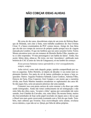 5
NÃO COBIÇAR IDEIAS ALHEIAS
Há coisa de dez anos, descobriram cópia de um texto de Heloísa Buar-
que de Holanda, sem citar a fonte, num trabalho acadêmico de Ana Cristina
César. E a banca examinadora da PUC comeu mosca. Amigo de Ana falou
que ela não teve tempo de escrever do próprio punho porque tava de viagem
marcada pra Londres. O que me lembrou que nos anos sessenta Carlos Torres
Moura encontrou texto seu em romance de Hermilo Borba Filho, mandou car-
ta e o dito respondeu: ‘O meu personagem é um ladrão de ideias’. Então, fica
assim: faltou ideia, afana-se. Do texto, em tom ‘messiânico’, publicado num
boletim do CAC (Centro de Arte de Cataguases), só me lembro do começo:
Essas pessoas humanas nunca aprenderão a viver sossegadamente,
sempre, sempre.
Acho risível, como tudo daquele grupo, opinião compartilhada por ou-
tros ex-caquistas. Sobre Hermilo, só depois de décadas vi seu nome num su-
plemento literário. Faz parte do rol de tantos celebrados na época e hoje es-
quecidos. Outros: Augusto Frederico Schmidt, Lúcio Cardoso, Adonias Filho,
Octavio de Faria, Elisa Lispector, Geir Campos e um monte que a memória
olvida, mas Paulo Martins mandava encadernar os suplementos dos anos 60.
Se não jogou fora, seria um passeio pitoresco dar uma espiada.
Comentei isso com poeta carioca de certo renome e ela disse que estão
sendo reintegrados. Ainda não tomei conhecimento da tal reintegração e não
sinto falta dos ditos cujos, ‘levantei a lebre’ apenas por curiosidade (de outro
sumido, José Cândido de Carvalho, sim, sinto falta). Da mesma forma, muitos
dos louvaminhados de hoje serão papel reciclado em alguns anos e diz-se que
o Brasil tem mais gente escrevendo (contando com a Net) do que lendo. Tam-
bém, mais editoras que livrarias. Essa escrevinhação seria salutar, revelasse
novos talentos, o que não sei se. Quiçá, por falta de idéias próprias.
 
