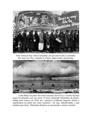 6
Foto ‘ótima de boa’ (diria Corujinha), em que tudo tá dito e contradito.
Por American Way, entenda-se: branco, anglo-saxão e protestante.
A ilha Bikini foi palco dos testes nucleares dos EUA e o maillot de duas
peças foi batizado com seu nome. O local, declarado Patrimônio da Huma-
nidade pela Unesco em 2010, por ‘conservar evidências tangíveis diretas e
significantes do poder dos testes nucleares’. Ou seja, radioatividade, o que
também quer dizer: ‘Mantenha distância ou encomende o caixão, mermão’.
 