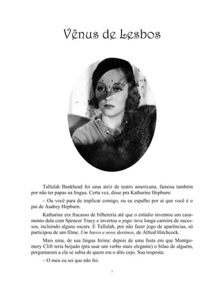 7
Vênus de Lesbos
Tallulah Bankhead foi uma atriz de teatro americana, famosa também
por não ter papas na língua. Certa vez, disse pra Katharine Hepburn:
– Ou você para de implicar comigo, ou eu espalho por aí que você é o
pai de Audrey Hepburn.
Katharine era fracasso de bilheteria até que o estúdio inventou um casa-
mento dela com Spencer Tracy e inverteu o jogo: teve longa carreira de suces-
sos, incluindo alguns oscars. E Tallulah, por não fazer jogo de aparências, só
participou de um filme, Um barco e nove destinos, de Alfred Hitchcock.
Mais uma, de sua língua ferina: depois de uma festa em que Montgo-
mery Clift teria beijado (pra usar um verbo mais elegante) o bilau de alguém,
perguntaram a ela se sabia de quem era o dito cujo. Sua resposta:
– O meu eu sei que não foi.
 