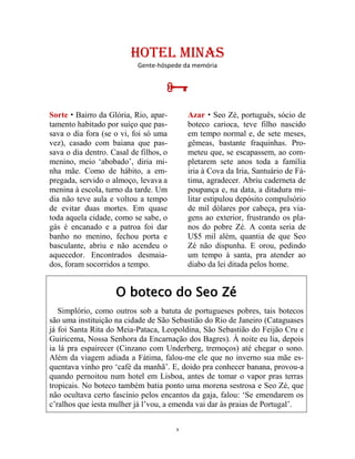 9
HOTEL MINAS
Gente-hóspede da memória

Sorte  Bairro da Glória, Rio, apar-
tamento habitado por suíço que pas-
sava o dia fora (se o vi, foi só uma
vez), casado com baiana que pas-
sava o dia dentro. Casal de filhos, o
menino, meio ‘abobado’, diria mi-
nha mãe. Como de hábito, a em-
pregada, servido o almoço, levava a
menina à escola, turno da tarde. Um
dia não teve aula e voltou a tempo
de evitar duas mortes. Em quase
toda aquela cidade, como se sabe, o
gás é encanado e a patroa foi dar
banho no menino, fechou porta e
basculante, abriu e não acendeu o
aquecedor. Encontrados desmaia-
dos, foram socorridos a tempo.
Azar  Seo Zé, português, sócio de
boteco carioca, teve filho nascido
em tempo normal e, de sete meses,
gêmeas, bastante fraquinhas. Pro-
meteu que, se escapassem, ao com-
pletarem sete anos toda a família
iria à Cova da Iria, Santuário de Fá-
tima, agradecer. Abriu caderneta de
poupança e, na data, a ditadura mi-
litar estipulou depósito compulsório
de mil dólares por cabeça, pra via-
gens ao exterior, frustrando os pla-
nos do pobre Zé. A conta seria de
U$5 mil além, quantia de que Seo
Zé não dispunha. E orou, pedindo
um tempo à santa, pra atender ao
diabo da lei ditada pelos home.
O boteco do Seo Zé
Simplório, como outros sob a batuta de portugueses pobres, tais botecos
são uma instituição na cidade de São Sebastião do Rio de Janeiro (Cataguases
já foi Santa Rita do Meia-Pataca, Leopoldina, São Sebastião do Feijão Cru e
Guiricema, Nossa Senhora da Encarnação dos Bagres). À noite eu lia, depois
ia lá pra espairecer (Cinzano com Underberg, tremoços) até chegar o sono.
Além da viagem adiada a Fátima, falou-me ele que no inverno sua mãe es-
quentava vinho pro ‘café da manhã’. E, doido pra conhecer banana, provou-a
quando pernoitou num hotel em Lisboa, antes de tomar o vapor pras terras
tropicais. No boteco também batia ponto uma morena sestrosa e Seo Zé, que
não ocultava certo fascínio pelos encantos da gaja, falou: ‘Se emendarem os
c’ralhos que iesta mulher já l’vou, a emenda vai dar às praias de Portugal’.
 