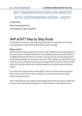 SAP – FICO CUSTOMIZING GUIDE 1. EXTENDED COMPUTER AIDED TEST TOOL
SANDESH KAKDE
EMAIL:sandeshkakde@live.com
SAP CUSTOMIZING – TABLE OF CONTENTS
SAP eCATT Step by Step Guide
I would discuss the basic concepts regarding eCATT and how to develop a test script and
test configuration to upload a test data file with a practical example.
What is eCATT?
eCATT (extended Computer Aided Test Tool) is an SAP Testing Tool used to automate & test
business scenarios in SAP ECC 6.0 & above. It was available in previous version of SAP but it
is slightly different than SAP ECC 6.0 and above. Each test that was executed will generate a
detailed log that will give the test process and results. If the testing is successful without any
errors log, we can say that the business scenario mapped in SAP is correct. If the test results
show error, then the problem can be analysed using the error log that is generated by the
system.
So, in short in this topic you will see what eCATT is, how we can use it; how we can load a
test data from a file in ECC 6.0 with an example. It can be use for master data or large
amount of transaction data.
After reading this topic, you will have understanding about eCATT tool. And you will be able
to create a test script and test configuration in which test data can be loaded from a file.
 