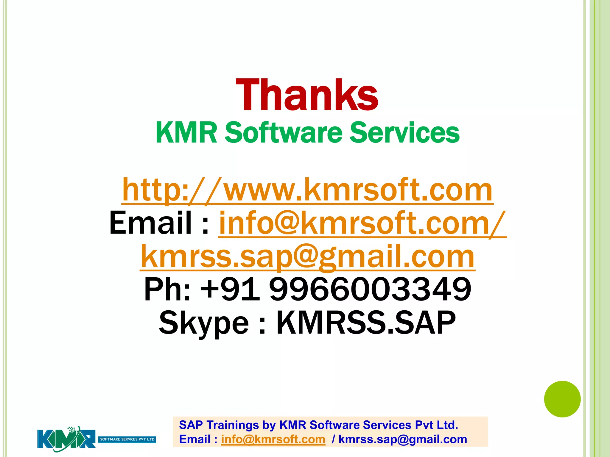 SAP Trainings by KMR Software Services Pvt Ltd.
Email : info@kmrsoft.com / kmrss.sap@gmail.com
Thanks
KMR Software Services
http://www.kmrsoft.com
Email : info@kmrsoft.com/
kmrss.sap@gmail.com
Ph: +91 9966003349
Skype : KMRSS.SAP
 