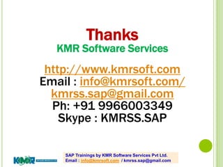 SAP Trainings by KMR Software Services Pvt Ltd.
Email : info@kmrsoft.com / kmrss.sap@gmail.com
Thanks
KMR Software Services
http://www.kmrsoft.com
Email : info@kmrsoft.com/
kmrss.sap@gmail.com
Ph: +91 9966003349
Skype : KMRSS.SAP
 