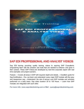 SAP EDI PROFFESSIONAL AND ANALYST VIDEOS
Sap EDI training providing quality training videos to aspiring SAP Consultants
empowering them with the answers and tools that are needed to enhance and grow in
their careers. These SAP Videos are developed by real time corporate expert with real
time examples and project scenario.
Feature: -- Covers all areas in SAP with required depth and details, -- Excellent guide for
Sap Certification, --You can learn and understand every major SAP module with the easy
and inexpensive way, --Understand the role of various core SAP modules and activities
performed on a daily basis. Sap video duration 20 to 100 Hours. -- Learn how SAP
modules are integrated with each other.
For more info: www.sapvideotraining.com or Mail : query@sapvideotraining.com
 
