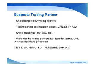 www.apprisia.com
Supports Trading Partner
• On boarding of new trading partners
• Trading partner configuration, setups: VAN, SFTP, AS2
• Create mappings (810, 850, 856...)
• Work with the trading partner's EDI team for testing, UAT,
interoperability and production
• End to end testing : EDI middleware to SAP ECC
 