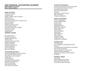 SAP FINANCIAL ACCOUNTING ACADEMY
DURATION: 45 DAYS
FEE: PKR 95,000/=
BASIC SETTINGS
Creations company
Company code
Assign company code to company
Business area
Fiscal year variant
Asian fiscal year variant to company code
Chart of accounts
Accounts Group
Retained earning account
Posting period variant
Document Types and no ranges
Filed status variant
Tolerance group
Posting Keys
GENERAL LEDGER
GL master record
Posting of document
Display balances of GL
Parking, hold
Accrual, sample documents
Deferral documents
Foreign exchange
Reversal of documents
Interest calculation
Cash management
Bank reconciliation
ACCOUNTING PAYABLE
Vendor groups(MM and FI/CO vendors)
No. ranges for vendor accounts
Tolerance group for vendors
House bank
Correspondence
Automatic payment program
Extended with holding tax
Terms of payments
Down Payment Made
Cash discount (received)
ACCOUNT RECEIVABLE
Customer group (SD and FI/CO customers)
No. ranges for customers accounts
Customer master records
Down Payment Received
Dunning
Cash discount (CIN version)
Bills of exchange
Treasury management
ASSET ACCOUNTING
Chart of depreciation
Account determination
Screen layout
Asset classes
Integration with FI
Depreciation methods
Depreciation keys
Asset master
Sub Asset Master
Asset report
Depreciation run
Sale of asset
Transfer of asset
Scrapping of asset
Capital work in progress
CONTROLLING
Controlling area
No. of ranges for controlling documents
Versions
Cost element accounting(manual, automatic)
Cost Center Accounting
Re-post line items, re-post of cost
Actual overhead assessment
Planning cost center and cost element
Budgeting
INTERNAL ORDER
Order type
Order, Statistical Key Figure
Planning internal order wise
View internal order wise report
 