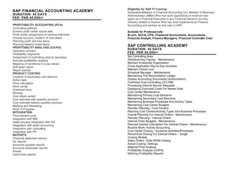 SAP FINANCIAL ACCOUNTING ACADEMY
DURATION: 45 DAYS
FEE: PKR 95,000/=
PROFITABILITY ACCOUNTING (PCA)
Controlling settings
Dummy profit center actual data
Profit center assignment of revenue elements
Choose account, creation of cost object
Planning profit and loss items
Planning balance sheet items
PROFITABILITY ANALYSIS (CO-PA)
Operation concern
Profitability segments
Assignment of controlling area to operating
Activate profitability analysis
Mapping of conditions to coop values
Drill down report
Report painter
PRODUCT COSTING
Creation of secondary cost element
Active type
Price calculation
Work center
Overhead keys
Routing
Cost sheet variant
Cost estimate with quantity structure
Cost estimate without quantity structure
Marking and Releasing
Work in Progress
INTEGRATION
Procurement cycle
Integration with MM
Sales process integration with SD
Integration with asset accounting
Integration with controlling
Integration with PP
REPORTS
Financial statement version
GL reports
Accounts payable reports
Accounts receivable reports
Assets
Cash book reports
Eligibility for SAP FI Training:
Graduation/Masters in Financial Accounting (or), Masters in Business
Administration (MBA) Who has work experience of minimum two
years as a Financial Executive in any Financial Sector's (or) Any
Industry related to finance Who has work experience as Finance
Accounting and worked as end user in SAP.
Suitable for Professionals:
B.com, ACCA, CPA, Chartered Accountants, Accountants,
Financial Analyst, Finance Managers, Financial Controller Cost
Accountants.
SAP CONTROLLING ACADEMY
DURATION: 45 DAYS
FEE: PKR 95,000/=
Set Controlling Area
Statistical Key Figures - Maintenance
Maintain Enterprise Organization
Cross-Application Day-to-Day Activities
Maintain Period Lock
Schedule Manager - Maintenance
Maintaining The Reconciliation Ledger
Display Accounting Documents (Authorization)
Overhead Cost Controlling (CO-OM)
Processing Internal Service Requests
Displaying Overhead Costs For Master Data
Cost Center Maintenance
Maintaining Primary Cost Elements
Maintaining Secondary Cost Elements
Maintaining Business Processes And Activity Types
Maintaining Cost Center Budgets
Periodic Planning - Cost Centers
Planning Cost Centers/Activity Types And Business Processes
Overall Planning For Internal Orders - Maintenance
Periodic Planning - Internal Orders
Internal Order Budgets - Maintenance
Planned Interest Calculation For Internal Orders - Maintenance
Routine Work: Activity Accounting
Cost Center Closing - Exclusive Activities/Processes.
Period-End Closing For Internal Orders – Single
Costing Models
Sales Orders: Order BOM Costing
Actual Costing: Settings
Material Price Analysis
Profitability Analysis (COPA)
Defining Profitability Reports
 
