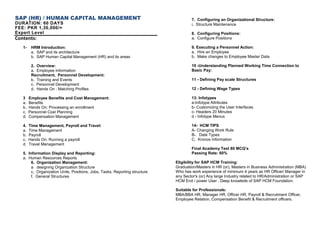SAP (HR) / HUMAN CAPITAL MANAGEMENT
DURATION: 60 DAYS
FEE: PKR 1,30,000/=
Expert Level
Contents:
1- HRM Introduction:
a. SAP and its architecture
b. SAP Human Capital Management (HR) and its areas
2. Overview:
a. Employee Information
Recruitment, Personnel Development:
b. Training and Events
c. Personnel Development
d. Hands On : Matching Profiles
3 Employee Benefits and Cost Management:
a. Benefits
b. Hands On: Processing an enrollment
c. Personnel Cost Planning
d. Compensation Management
4. Time Management, Payroll and Travel:
a. Time Management
b. Payroll
c. Hands On: Running a payroll
d. Travel Management
5. Information Display and Reporting:
a. Human Resources Reports
6. Organization Management:
a designing Organization Structure
c. Organization Units, Positions, Jobs, Tasks, Reporting structure
f. General Structures
7. Configuring an Organizational Structure:
i. Structure Maintenance
8. Configuring Positions:
a. Configure Positions
9. Executing a Personnel Action:
a. Hire an Employee
b. Make changes to Employee Master Data
10 -Understanding Planned Working Time Connection to
Basic Pay:
11 - Defining Pay scale Structures
12 - Defining Wage Types
13: Infotypes
a-Infotype Attributes
b- Customizing the User Interfaces
c- Headers 20 Minutes
d - Infotype Menus
14- HCM TIPS
A- Changing Work Rule
B-. Date Types
C. Kronos Information
Final Academy Test 80 MCQ’s
Passing Rate: 60%
Eligibility for SAP HCM Training:
Graduation/Masters in HR (or), Masters in Business Administration (MBA)
Who has work experience of minimum 4 years as HR Officer/ Manager in
any Sector's (or) Any large Industry related to HR/Administration or SAP
HCM End / power User . Deep knowlede of SAP HCM Foundation.
Suitable for Professionals:
MBA/BBA HR, Manager HR, Officer HR, Payroll & Recruitment Officer,
Employee Relation, Compensation Benefit & Recruitment officers.
 