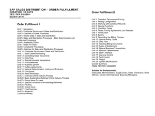 SAP SALES DISTRIBUTION – ORDER FULFILLMENT
DURATION: 35 DAYS
FEE: PKR 95,000/=
Expert Level
Order Fulfillment I
Unit 1: Navigation
Unit 2: Enterprise Structures in Sales and Distribution
Unit 3: Overview of Sales Processes
Unit 4: Master Data in Sales and Distribution
Unit 5: Sales and Distribution Processes – Data Determination and
Collective Processing.
Unit 6: Availability Check
Unit 7: Make-To-Order
Unit 8: Complaints Processing
Unit 9: Analyses for Sales and Distribution Processes
Unit 10: Enterprise Structures in Sales and Distribution
Unit 11: Sales Order Processing
Unit 12: Controlling Sales Documents
Unit 13: Data Flow
Unit 14: Special business transactions
Unit 15: Incompleteness
Unit 16: Business partner
Unit 17: Outline agreements
Unit 18: Material Determination, Listing and Exclusion
Unit 19: Free goods
Unit 20: Sales Workshop
Unit 21: Overview of the Delivery Process
Unit 22: Basic Customizing Settings for the Delivery Process
Unit 23: Goods Issue Process
Unit 24: Special Functions for Processing Deliveries
Unit 25: Packing
Unit 26: Goods Issue
Unit 27: Final Exercise
Unit 28: Appendix
Course Summary
Order Fulfillment II
Unit 1: Condition Technique in Pricing
Unit 2: Pricing Configuration
Unit 3: Working with Condition Records
Unit 4: Special Functions
Unit 5: Condition Types
Unit 6: Taxes, Pricing Agreements, and Rebates
Unit 7: Introduction
Unit 8: Basics
Unit 9: Controlling the Billing Process
Unit 10: Special Billing Types
Unit 11: Data Flow
Unit 12: Creating Billing Documents
Unit 13: Types of Settlements
Unit 14: Special Business Transactions
Unit 15: Account Determination
Unit 16: SD/FI Interface
Unit 17: Copying Control
Unit 18: Text Control
Unit 19: Output
Unit 20: System Modifications
Course Summary
FINAL TEST BY ACADEMY
Suitable for Professionals:
Graduates, Merchandisers, Supply Chain, Sales Distribution, Store
Officers, Vendor Administrators, Business Managers,
 