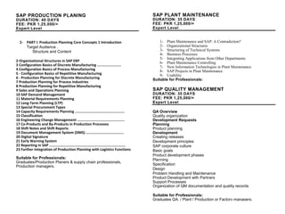 SAP PRODUCTION PLANING
DURATION: 40 DAYS
FEE: PKR 1,25,000/=
Expert Level
1- PART I: Production Planning Core Concepts 1 Introduction
Target Audience .
Structure and Content
2-Organizational Structures in SAP ERP
3 Configuration Basics of Discrete Manufacturing .......................
4 Configuration Basics of Process Manufacturing
5 - Configuration Basics of Repetitive Manufacturing
6 - Production Planning for Discrete Manufacturing
7 Production Planning for Process Industries
8 Production Planning for Repetitive Manufacturing
9 Sales and Operations Planning
10 SAP Demand Management
11 Material Requirements Planning
12 Long-Term Planning (LTP)
13 Special Procurement Types
14 Capacity Requirements Planning ...............................................
15 Classification
16 Engineering Change Management .............................................
17 Co-Products and By-Products in Production Processes
18 Shift Notes and Shift Reports
19 Document Management System (DMS) ....................................
20 Digital Signature
21 Early Warning System
22 Reporting in SAP ........................................................................
23 Further Integration of Production Planning with Logistics Functions
Suitable for Professionals:
Graduates/Production Planers & supply chain professionals,
Production managers.
SAP PLANT MAINTENANCE
DURATION: 35 DAYS
FEE: PKR 1,25,000/=
Expert Level
1- Plant Maintenance and SAP: A Contradiction?
2- Organizational Structures
3- Structuring of Technical Systems
4- Business Processes
5- Integrating Applications from Other Departments
6- Plant Maintenance Controlling
7- New Information Technologies in Plant Maintenance
8- SAP Projects in Plant Maintenance
9- Usability
Suitable for Professionals:
Graduates Plant / Production or factory managers.
SAP QUALITY MANAGEMENT
DURATION: 35 DAYS
FEE: PKR 1,25,000/=
Expert Level
QA Overview
Quality organization
Development Requests
Planning
Product planning
Development
Creating releases
Development principles
SAP corporate culture
Basic goals
Product development phases
Planning
Specification
Design
Problem Handling and Maintenance
Product Development with Partners
Support Processes
Organization of QM documentation and quality records
Suitable for Professionals:
Graduates QA, / Plant / Production or Factory managers.
 