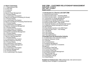 I3.1 Basis Customizing
3.1.1 Organizational Plan
3.1.2 User Role
3.1.3 Customer
3.1.4 Product
3.2 Service Order Management
3.2.1 Process Display
3.2.2 Customizing in the System
3.3 Service and Repairs Processing (In-House)
3.3.1 Process Display
3.3.2 Customizing in the System
3.4 Service and Repairs Processing (Field Service)
3.4.1 Process Display
3.4.2 Customizing in the System
3.5 Reactive Complaints Management
3.5.1 Process Display
3.5.2 Customizing in the System
3.5.3 Intelligent Solution Database
3.6 Proactive Complaints Management
3.6.1 Process Display
3.6.2 Customizing in the System
3.7 Service Case Management
3.7.1 Process Display
3.7.2 Customizing in the System
3.8 Service Resource Planning
3.8.1 Process Display
3.8.2 Customizing in the System
3.9 Service Contract Management
3.9.1 Process Display
3.9.2 Customizing in the System
3.10 Warranty Management
3.10.1 Process Display
3.10.2 Customizing in the System.................................................... 19
SAP CRM – CUSTOMER RELATIONSHIP MANAGEMENT
DURATION: 35 DAYS
FEE: PKR 1,35,000/=
Expert Level
4- Introduction to 3 Service with SAP CRM Processes and Cu
4.1 General Success Factors
4.2 Critical Success Factor – Procedure Model
4.3 Critical Success Factor – Change Management
4.3.1 Introduction to Change Management
4.3.2 Reasons for Change Management
4.3.3 Ideal Change Management Procedure Model
4.4 Critical Success Factor – Data Quality
4.4.1 Duplicate Handling in the Standard SAP System
4.4.2 Integrating Address Management Software
into SAP Systems
4.4.3 Data Quality Activities in the CRM Project
4.5 Critical Success Factor – Test Strategy
4.5.1 Test Model
4.5.2 Test Phases
4.5.3 Test Preparation
4.5.4 Test Implementation
5 Example from the Automotive Industry329
5.1 Fundamentals of the Automotive Industry
5.2 Customer Interaction Center
5.2.1 Overview
5.2.2 Functional Areas
5.3 Complaints Management
5.3.1 Customer Case/Task in Complaints
Management
5.3.2 Creating a Case/Task
5.3.3 Processing a Case/Task
5.3.4 Closing a Case/Task
5.3.5 Proactive Complaints Management
5.4 Recall Management
5.4.1 Preparing for a Recall
5.4.2 Conducting a Recall
5.4.3 Recall Reports
Suitable for Professionals: CRM professionals, Call centre & brand /
markting /brand managers or professionals
 