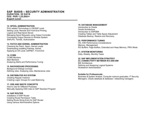 SAP BASIS – SECURITY ADMINISTRATION
DURATION: 55 DAYS
FEE: PKR 1,25,000/=
Expert Level
12. SPOOL ADMINISTRATION
Print related Terminology in OS/SAP Level
Setting Local, Remote and Front-End Printing
Logical and Real Spool Server
Managing Spool Requests using Output Controller
Connecting Output Devices to Window System
SAPLPD, TemSE, Authorization
13. PATCH AND KERNEL ADMINISTRATION
Checking the Patch, Spam, Kernel Levels
Downloading Installing Patches, Kernel
Applying at OS Level, SAPNET, Front-End
14. CCMS
CCMS Monitors
Alert Monitors
Analyzing Alerts and Performance Tuning
15. BACKGROUND PROCESSING
Background Dialogs Concept
Defining Jobs, Analyzing Jobs, Maintenance Jobs
16. DISTRIBUTED R/3 SYSTEM
Creating Regular Instance
Creating Logon Groups for Load Balancing
17. OSS AND SNOTE CONCEPTS
How to Use for Different Purposes
Manually Applying OSS note on SAP Standard Program
18. SAP ROUTER
Installation of SAP Router
Creating Route Permission Table
Setting Route String Entry for SAP Router
Using Various Administrative Options
19. DATABASE MANAGEMENT
Introduction to Oracle
Oracle Architecture
Introduction to SAPDBA
Creating Tables and Table Space Adjustment
Database Backup, Restore and Recovery
20. PERFORMANCE TUNING
OS, H/W Performance Considerations
Memory, Management
R/3 Buffers, Page Buffers, Extended and Heap Memory, PRIV Mode
21. SYSTEM MONITORING
Daily, Weekly, Monthly Tasks
22. SAP IMPLEMENTATION STRATEGY
23. CONNECTIVITY BETWEEN R/3 AND BW
BW Architecture
Defining and Assigning Logical Systems
Workbench Administration
Suitable for Professionals:
Business & System Analyst, Computer science graduates, IT Security
Managers, Oracle database & database / networking managers.
 
