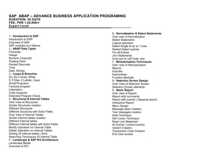 SAP ABAP – ADVANCE BUSINESS APPLICATION PROGRAMING
DURATION: 55 DAYS
FEE: PKR 1,25,000/=
Expert Level
1 - Introduction to SAP
Introduction to ERP
Overview of SAP
SAP modules at a Glance
2 - ABAP Data Types
Character
Integer
Numeric Character
Floating Point
Packed Decimals
Time
Date, Strings
3 - Loops & Branches
Do, Do n times, While
If, If Else, if Ladder, Case
Small Programs
Factorial program
Indentation
Code Inspector
Extended Program Check
4 - Structures & Internal Tables
Over View of Structures
Similar Structures creation
Different Structures
Different structures with Extra Fields
Over View of Internal Tables
Similar Internal tables creation
Different Internal tables
Different Internal tables with Extra Fields
Modify Operation on Internal Table
Delete Operation on Internal Tables
Sorting Of internal tables ( Sort)
Searching Techniques Of internal Table
5 - Landscape & SAP R/3 Architecture
Landscape Model
Overview of R/3
6 - Normalization & Select Statements
Over view of Normalization
Select Statements
Logical operators
Select Single & Up to 1 rows
Nested Select queries
For all Entries
Join Statements
Inner join & Left Outer Join
7 - Modularization Techniques
Over view of Modularization
Macros
Includes
Subroutines
Function Modules
8 - Selection Screen Design
Over View of Selection Screen
Selection Screen elements
9 - Basic Report
Over view of Report
Report with out events
Report with events ( Classical report)
Interactive Report
Menu Design
Message class Creation
Text messages creation
Hide Technique
Get Cursor Technique
Read Line Statement
At Events ( control Events)
Variant Creation
Transaction Code Creation
End User access
 