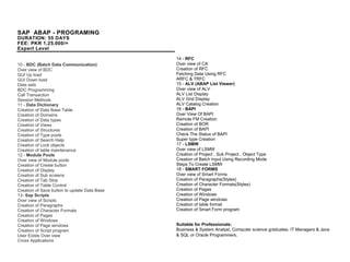 SAP ABAP - PROGRAMING
DURATION: 55 DAYS
FEE: PKR 1,25,000/=
Expert Level
10 - BDC (Batch Data Communication)
Over view of BDC
GUI Up load
GUI Down load
Data sets
BDC Programming
Call Transaction
Session Methods
11 - Data Dictionary
Creation of Data Base Table
Creation of Domains
Creation of Data types
Creation of Views
Creation of Structures
Creation of Type pools
Creation of Search Help
Creation of Lock objects
Creation of table maintenance
12 - Module Pools
Over view of Module pools
Creation of Create button
Creation of Display
Creation of Sub screens
Creation of Tab Strip
Creation of Table Control
Creation of Save button to update Data Base
13- Sap Scripts
Over view of Scripts
Creation of Paragraphs
Creation of Character Formats
Creation of Pages
Creation of Windows
Creation of Page windows
Creation of Script program
User Exists Over view
Cross Applications
14 - RFC
Over view of CA
Creation of RFC
Fetching Data Using RFC
ARFC & TRFC
15 - ALV (ABAP List Viewer)
Over view of ALV
ALV List Display
ALV Grid Display
ALV Catalog Creation
16 - BAPI
Over View Of BAPI
Remote FM Creation
Creation of BOR
Creation of BAPI
Check The Status of BAPI
Super type Creation
17 - LSMW
Over view of LSMW
Creation of Project , Sub Project , Object Type
Creation of Batch Input Using Recording Mode
Steps To Create LSMW
18 - SMART FORMS
Over view of Smart Forms
Creation of Paragraphs(Styles)
Creation of Character Formats(Styles)
Creation of Pages
Creation of Windows
Creation of Page windows
Creation of table format
Creation of Smart Form program
Suitable for Professionals:
Business & System Analyst, Computer science graduates, IT Managers & Java
& SQL or Oracle Programmers.
 