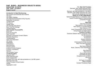 7.3 - New Info Providers
Standard, SAP HANA-optimized DSO*
Semantically partitioned DSO
Standard, with data persistence in the BWA*
Standard, SAP HANA-optimized Info Cube*
Semantically partitioned Info Cube
Based on an SAP HANA Model*
Hybrid Provider Based on a DataStore object
Hybrid Provider Based on direct access
Composite Provider*
Other
Data Flow
Data Flow Template
New options in Info Package
New Options in Transformations
New Options in DTP
Insert Characteristic as Info Provider
Using Queries as InfoProviders*
Transient Providers*
Extraction (Master data & Transaction Data)
Flat file Extraction
LO Extraction
FI Extraction
Generic Extraction
COPA Extraction
Enhancement of Data sources
Real Time Data Acquisition
Reporting
Bex Query Designer
Rows, Columns, Free characteristics
Filter
New Selection
New Formula
Restricted key figure
Calculated Key figure
Exceptions and conditions
Structures
Cells
All Types of Variables
Offset Variables
Variable Processing Types
SAP BI/BO – BUSINESS OBJECTS BOBJ
DURATION: 55 DAYS
FEE: PKR 1,25,000/=
Expert Level
Introduction to Data Warehousing
Star Schema and Extended Star Schema
Info Area
Info Object Catalogs
Info Objects(Characteristics & Key Figures)
Application Component
Transfer Rules
Info Source
Update Rules
Info Package (All options)
Real Time Info Package
Transformations
Data Transfer Process(DTP)
Error DTP
Direct Access DTP
Real Time DTP
Activation of Business Content Objects
Metadata Repository
Transportations
Open Hub Destination
Info Spoke
Aggregates
Compression
Reconstruction
Process Chains
Analysis Process Designer
Currency Translations
Daemon
Info Providers Types
7.0 Info Providers
Standard DSO
Write-optimized DSO
Direct Update DSO
Standard Info Cube, with data perseistence in the BW system
Real-time Info Cube
Virtual Providers (Virtual Cubes)
InfoSet
Aggregation Level
 