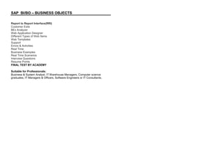 SAP BI/BO – BUSINESS OBJECTS
Report to Report Interface(RRI)
Customer Exits
BEx Analyzer
Web Application Designer
Different Types of Web Items
Web Templates
Support
Errors & Activities
Real Time
Business Examples
Real Time Scenarios
Interview Questions
Resume Points
FINAL TEST BY ACADEMY
Suitable for Professionals:
Business & System Analyst, IT Warehouse Managers, Computer science
graduates, IT Managers & Officers, Software Engineers or IT Consultants.
 