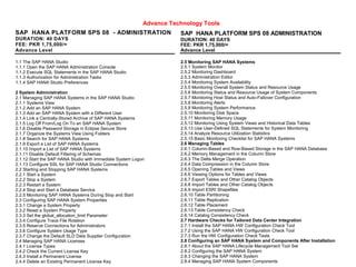 Advance Technology Tools
SAP HANA PLATFORM SPS 08 - ADMINISTRATION
DURATION: 40 DAYS
FEE: PKR 1,75,000/=
Advance Level
1.1 The SAP HANA Studio
1.1.1 Open the SAP HANA Administration Console
1.1.2 Execute SQL Statements in the SAP HANA Studio
1.1.3 Authorization for Administration Tasks
1.1.4 SAP HANA Studio Preferences
2 System Administration
2.1 Managing SAP HANA Systems in the SAP HANA Studio
2.1.1 Systems View
2.1.2 Add an SAP HANA System
2.1.3 Add an SAP HANA System with a Different User
2.1.4 Link a Centrally-Stored Archive of SAP HANA Systems
2.1.5 Log Off From/Log On To an SAP HANA System
2.1.6 Disable Password Storage in Eclipse Secure Store
2.1.7 Organize the Systems View Using Folders
2.1.8 Search for SAP HANA Systems
2.1.9 Export a List of SAP HANA Systems
2.1.10 Import a List of SAP HANA Systems
2.1.11 Disable Default Filtering of Schemas
2.1.12 Start the SAP HANA Studio with Immediate System Logon
2.1.13 Configure SSL for SAP HANA Studio Connections
2.2 Starting and Stopping SAP HANA Systems
2.2.1 Start a System
2.2.2 Stop a System
2.2.3 Restart a System
2.2.4 Stop and Start a Database Service
2.2.5 Monitoring SAP HANA Systems During Stop and Start
2.3 Configuring SAP HANA System Properties
2.3.1 Change a System Property
2.3.2 Reset a System Property
2.3.3 Set the global_allocation_limit Parameter
2.3.4 Configure Trace File Rotation
2.3.5 Reserve Connections for Administrators
2.3.6 Configure System Usage Type
2.3.7 Change the Default SLD Data Supplier Configuration
2.4 Managing SAP HANA Licenses
2.4.1 License Types
2.4.2 Check the Current License Key
2.4.3 Install a Permanent License
2.4.4 Delete an Existing Permanent License Key
SAP HANA PLATFORM SPS 08 ADMINISTRATION
DURATION: 40 DAYS
FEE: PKR 1,75,000/=
Advance Level
2.5 Monitoring SAP HANA Systems
2.5.1 System Monitor
2.5.2 Monitoring Dashboard
2.5.3 Administration Editor
2.5.4 Monitoring System Availability
2.5.5 Monitoring Overall System Status and Resource Usage
2.5.6 Monitoring Status and Resource Usage of System Components
2.5.7 Monitoring Host Status and Auto-Failover Configuration
2.5.8 Monitoring Alerts
2.5.9 Monitoring System Performance
2.5.10 Monitoring Disk Space
2.5.11 Monitoring Memory Usage
2.5.12 Monitoring Using System Views and Historical Data Tables
2.5.13 Use User-Defined SQL Statements for System Monitoring
2.5.14 Analyze Resource Utilization Statistics
2.5.15 Basic Monitoring Checklist for SAP HANA Systems
2.6 Managing Tables
2.6.1 Column-Based and Row-Based Storage in the SAP HANA Database
2.6.2 Memory Management in the Column Store
2.6.3 The Delta Merge Operation
2.6.4 Data Compression in the Column Store
2.6.5 Opening Tables and Views
2.6.6 Viewing Options for Tables and Views
2.6.7 Export Tables and Other Catalog Objects
2.6.8 Import Tables and Other Catalog Objects
2.6.9 Import ESRI Shapefiles
2.6.10 Table Partitioning
2.6.11 Table Replication
2.6.12 Table Placement
2.6.13 Table Consistency Check
2.6.14 Catalog Consistency Check
2.7 Hardware Checks for Tailored Data Center Integration
2.7.1 Install the SAP HANA HW Configuration Check Tool
2.7.2 Using the SAP HANA HW Configuration Check Tool
2.7.3 Run the HW Configuration Check Tests
2.8 Configuring an SAP HANA System and Components After Installation
2.8.1 About the SAP HANA Lifecycle Management Tool Set
2.8.2 Configuring the SAP HANA System
2.8.3 Changing the SAP HANA System
2.8.4 Managing SAP HANA System Components
 